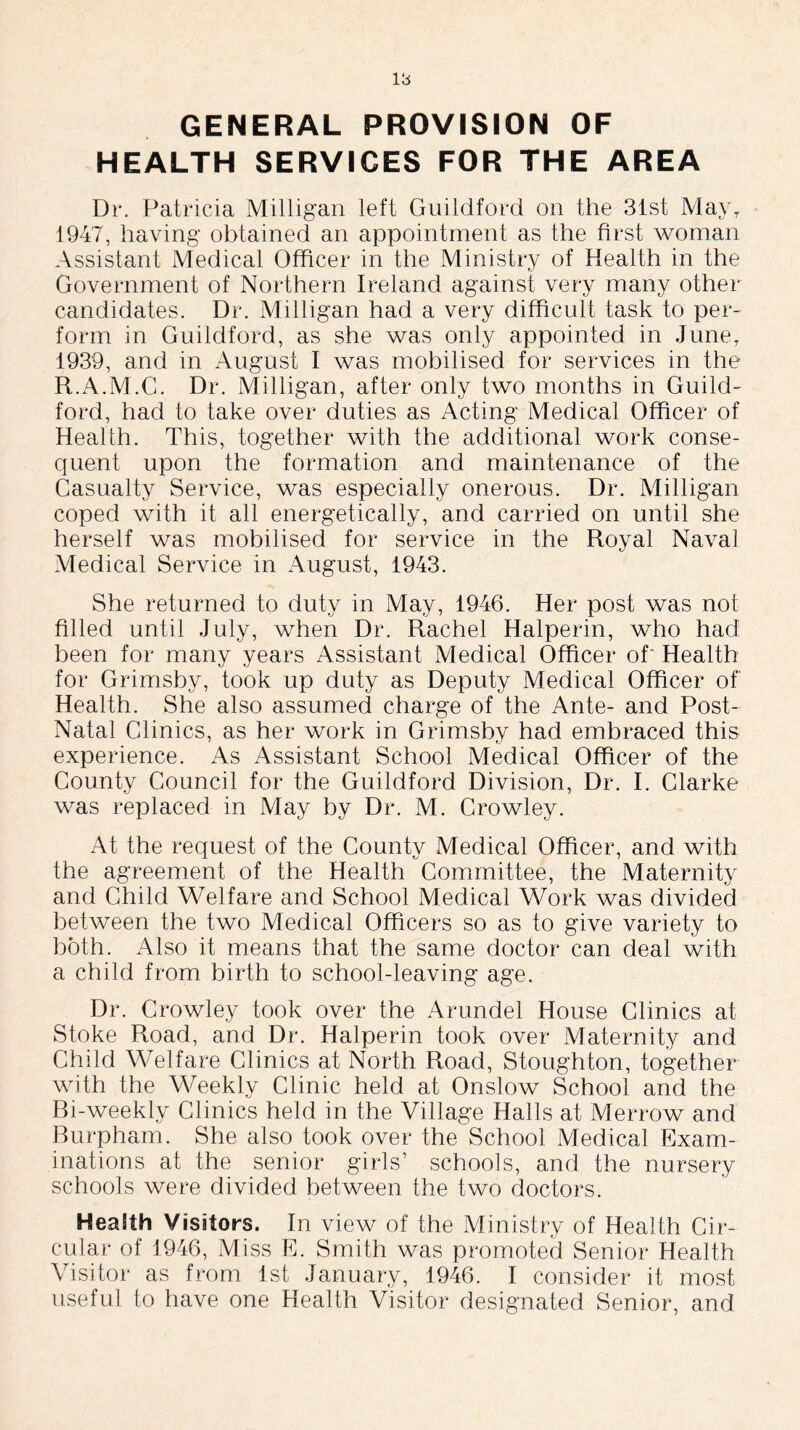 GENERAL PROVISION OF HEALTH SERVICES FOR THE AREA Dr. Patricia Milligan left Guildford on the 31st MayT 1947, having obtained an appointment as the first woman Assistant Medical Officer in the Ministry of Health in the Government of Northern Ireland against very many other candidates. Dr. Milligan had a very difficult task to per- form in Guildford, as she was only appointed in June, 1939, and in August I was mobilised for services in the R.A.M.G. Dr. Milligan, after only two months in Guild- ford, had to take over duties as Acting Medical Officer of Health. This, together with the additional work conse- quent upon the formation and maintenance of the Casualty Service, was especially onerous. Dr. Milligan coped with it all energetically, and carried on until she herself was mobilised for service in the Royal Naval Medical Service in August, 1943. She returned to duty in May, 1946. Her post was not filled until July, when Dr. Rachel Halperin, who had been for many years Assistant Medical Officer of Health for Grimsby, took up duty as Deputy Medical Officer of Health. She also assumed charge of the Ante- and Post- Natal Clinics, as her work in Grimsby had embraced this experience. As Assistant School Medical Officer of the County Council for the Guildford Division, Dr. I. Clarke was replaced in May by Dr. M. Crowley. At the request of the County Medical Officer, and with the agreement of the Health Committee, the Maternity and Child Welfare and School Medical Work was divided between the two Medical Officers so as to give variety to both. Also it means that the same doctor can deal with a child from birth to school-leaving age. Dr. Crowley took over the Arundel House Clinics at Stoke Road, and Dr. Halperin took over Maternity and Child Welfare Clinics at North Road, Stoughton, together with the Weekly Clinic held at Onslow School and the Bi-weekly Clinics held in the Village Halls at Merrow and Burpham. She also took over the School Medical Exam- inations at the senior girls’ schools, and the nursery schools were divided between the two doctors. HeaSth Visitors. In view of the Ministry of Health Cir- cular of 1946, Miss E. Smith was promoted Senior Health Visitor as from 1st January, 1946. I consider it most useful to have one Health Visitor designated Senior, and