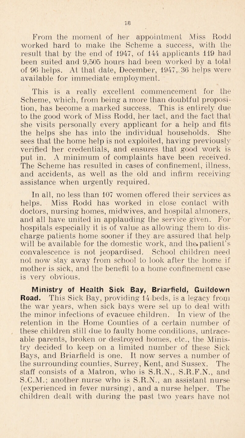 From the moment of her appointment Miss Rodd worked hard to make the Scheme a success, with the result that by the end of 1947, of 144 applicants 119 had been suited and 9,505 hours had been worked by a total of 96 helps. At that date, December, 1947^36 helps were available for immediate employment. This is a really excellent commencement for the Scheme, which, from being a more than doubtful proposi- tion, has become a marked success. This is entirely due to the good work of Miss Rodd, her tact, and the fact that she visits personally every applicant for a help and fits the helps she has into the individual households. She sees that the home help is not exploited, having previously verified her credentials, and ensures that good work is put in. A minimum of complaints have been received. The Scheme has resulted in cases of confinement, illness, and accidents, as well as the old and infirm receiving assistance when urgently required. In all, no less than 107 women offered their services as helps. Miss Rodd has worked in close contact with doctors, nursing homes, midwives, and hospital almoners, and all have united in applauding the service given. For hospitals especially it is of value as allowing them to dis- charge patients home sooner if they are assured that help will be available for the domestic work, and the.patient’s convalescence is not jeopardised. School children need not now stay away from school to look after the home if mother is sick, and the benefit to a home confinement case is very obvious. Ministry of Health Sick Bay, Bnarfield, Guilclown Road. This Sick Bay, providing 14 beds, is a legacy from the war years, when sick bays were set up to deal with the minor infections of evacuee children. In view of the retention in the Home Counties of a certain number of these children still due to faulty home conditions, untrace- able parents, broken or destroyed homes, etc., the Minis- try decided to keep on a limited number of these Sick Bays, and Briarfield is one. It now serves a number of the surrounding counties, Surrey, Kent, and Sussex. The staff consists of a Matron, who is S.R.N., S.R.F.N., and S.C.M.; another nurse who is S.R.N., an assistant nurse (experienced in fever nursing), and a nurse helper. The children dealt with during the past two years have not