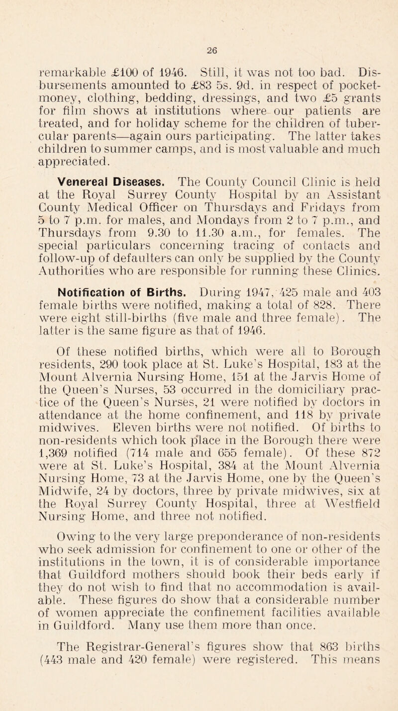 remarkable £100 of 1946. Still, it was not too bad. Dis- bursements amounted to £83 5s. 9d. in respect of pocket- money, clothing, bedding, dressings, and two £5 grants for film shows at institutions where our patients are treated, and for holiday scheme for the children of tuber- cular parents—again ours participating. The latter takes children to summer camps, and is most valuable and much appreciated. Venereal Diseases. The County Council Clinic is held at the Royal Surrey County Hospital by an Assistant County Medical Officer on Thursdays and Fridays from 5 to 7 p.m. for males, and Mondays from 2 to 7 p.m., and Thursdays from 9.30 to 11.30 a.m., for females. The special particulars concerning tracing of contacts and follow-up of defaulters can only be supplied by the County Authorities who are responsible for running these Clinics. Notification of Births. During 1947, 425 male and 403 female births were notified, making a total of 828. There were eight still-births (five male and three female). The latter is the same figure as that of 1946. Of these notified births, which were all to Borough residents, 290 took place at St. Luke’s Hospital, 183 at the Mount Alvernia Nursing Home, 151 at the Jarvis Home of the Queen’s Nurses, 53 occurred in the domiciliary prac- tice of the Queen’s Nurses, 21 were notified by doctors in attendance at the home confinement, and 118 by private midwives. Eleven births were not notified. Of births to non-residents which took place in the Borough there were 1,369 notified (714 male and 655 female). Of these 872 were at St. Luke’s Hospital, 384 at the Mount Alvernia Nursing Home, 73 at the Jarvis Home, one by the Queen's Midwife, 24 by doctors, three by private midwives, six at the Royal Surrey County Hospital, three at Westfield Nursing Home, and three not notified. Owing to the very large preponderance of non-residents who seek admission for confinement to one or other of the institutions in the town, it is of considerable importance that Guildford mothers should book their beds early if they do not wish to find that no accommodation is avail- able. These figures do show that a considerable number of women appreciate the confinement facilities available in Guildford. Many use them more than once. The Registrar-General’s figures show that 863 births (443 male and 420 female) were registered. This means