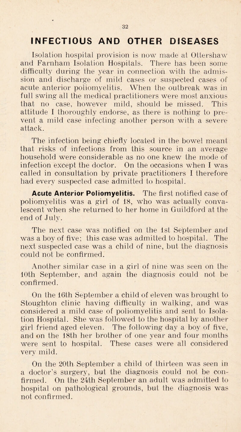 INFECTIOUS AND OTHER DISEASES Isolation hospital provision is now made at Ottershaw and Farnham Isolation Hospitals. There has been some difficulty during the year in connection with the admis- sion and discharge of mild cases or suspected cases of acute anterior poliomyelitis. When the outbreak was in full swing all the medical practitioners were most anxious that no case, however mild, should be missed. This attitude I thoroughly endorse, as there is nothing to pre- vent a mild case infecting another person with a severe attack. The infection being chiefly located in the bowel meant that risks of infections from this source in an average household were considerable as no one knew the mode of infection except the doctor. On the occasions when I was called in consultation by private practitioners I therefore had every suspected case admitted to hospital. Acute Anterior Poliomyeiitis. The first notified case of poliomyelitis was a girl of 18, who was actually conva- lescent when she returned to her home in Guildford at the end of July. The next case was notified on the 1st September and was a boy of five; this case was admitted to hospital. The next suspected case was a child of nine, but the diagnosis could not be confirmed. Another similar case in a girl of nine was seen on the 10th September, and again the diagnosis could not be confirmed. On the 16th September a child of eleven was brought to Stoughton clinic having difficulty in walking, and was considered a mild case of poliomyelitis and sent to Isola- tion Hospital. She was followed to the hospital by another girl friend aged eleven. The following day a boy of five, and on the 18th her brother of one year and four months were sent to hospital. These cases were all considered very mild. On the 20th September a child of thirteen was seen in a doctor’s surgery, but the diagnosis could not be con- firmed. On the 24th September an adult was admitted to hospital on pathological grounds, but the diagnosis was not confirmed.