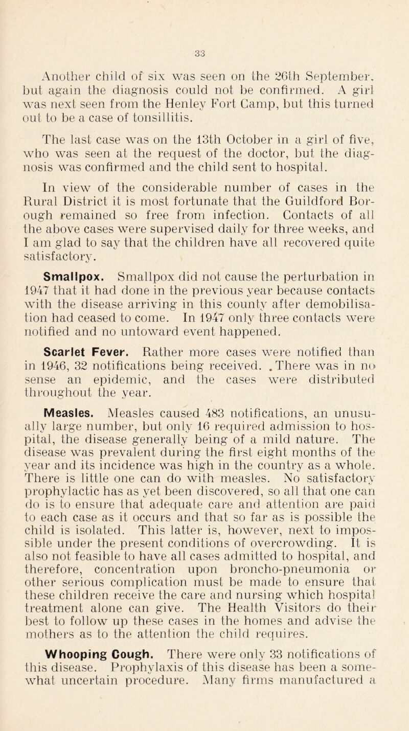 Another child of six was seen on the 26 th September, but again the diagnosis could not be confirmed. A girl was next seen from the Henley Fort Gamp, but this turned out to be a case of tonsillitis. The last case was on the 13th October in a girl of five,, who was seen at the request of the doctor, but the diag- nosis was confirmed and the child sent to hospital. In view of the considerable number of cases in the Rural District it is most fortunate that the Guildford Bor- ough remained so free from infection. Contacts of all the above cases were supervised daily for three weeks, and I am glad to say that the children have all recovered quite satisfactory. Smallpox. Smallpox did not cause the perturbation in 1947 that it had done in the previous year because contacts with the disease arriving in this county after demobilisa- tion had ceased to come. In 1947 onlv three contacts were u notified and no untoward event happened. Scarlet Fever. Rather more cases were notified than in 1946, 32 notifications being received. .There was in no sense an epidemic, and the cases were distributed throughout the year. Measles. Measles caused 483 notifications, an unusu- ally large number, but only 16 required admission to hos- pital, the disease generally being of a mild nature. The disease was prevalent during the first eight months of the year and its incidence was high in the country as a whole. There is little one can do with measles. No satisfactory prophylactic has as yet been discovered, so all that one can do is to ensure that adequate care and attention are paid to each case as it occurs and that so far as is possible the child is isolated. This latter is, however, next to impos- sible under the present conditions of overcrowding. It is also not feasible to have all cases admitted to hospital, and therefore, concentration upon broncho-pneumonia or other serious complication must be made to ensure that these children receive the care and nursing which hospital treatment alone can give. The Health Visitors do their best to follow up these cases in the homes and advise the mothers as to the attention the child requires. Whooping Cough. There were only 33 notifications of this disease. Prophylaxis of this disease has been a some- what uncertain procedure. Many firms manufactured a