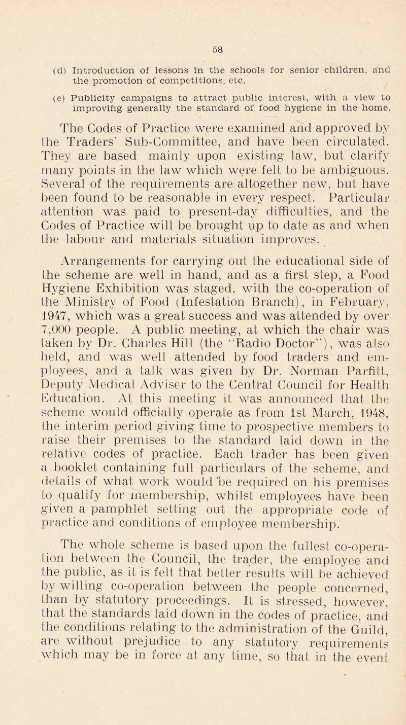 (d) Introduction of lessons in the schools for senior children, and the promotion of competitions, etc. (e) Publicity campaigns to attract public interest, with a view to improving generally the standard of food hygiene in the home. The Codes of Practice were examined and approved by the Traders’ Sub-Committee, and have been circulated. They are based mainly upon existing law, but clarify many points in the law which were felt to be ambiguous. Several of the requirements are altogether new, but have been found to be reasonable in every respect. Particular attention was paid to present-day difficulties, and the Codes of Practice will be brought up to date as and when the labour and materials situation improves. Arrangements for carrying out the educational side of the scheme are well in hand, and as a first step, a Food Hygiene Exhibition was staged, with the co-operation of the Ministry of Food (Infestation Branch), in February, 1947, which was a great success and was attended by over 7,000 people. A public meeting, at which the chair was taken by Dr. Charles Hill (the “Radio Doctor’’), was also held, and was well attended by food traders and em- ployees, and a talk was given bv Dr. Norman Parfitt, Deputy Medical Adviser to the Central Council for Health Education. At this meeting it was announced that the scheme would officially operate as from 1st March, 1948, the interim period giving time to prospective members to raise their premises to the standard laid down in the relative codes of practice. Each trader has been given a booklet containing full particulars of the scheme, and details of what work would he required on his premises to qualify for membership, whilst employees have been given a pamphlet setting out the appropriate code of practice and conditions of employee membership. The whole scheme is based upon the fullest co-opera- tion between the Council, the trader, the -employee and the public, as it is felt that better results will be achieved by willing co-operation between the people concerned, than by statutory proceedings. It is stressed, however, that the standards laid down in the codes of practice, and the conditions relating to the administration of the Guild, are without prejudice to any statutory requirements which may be in force at any time, so that in the event