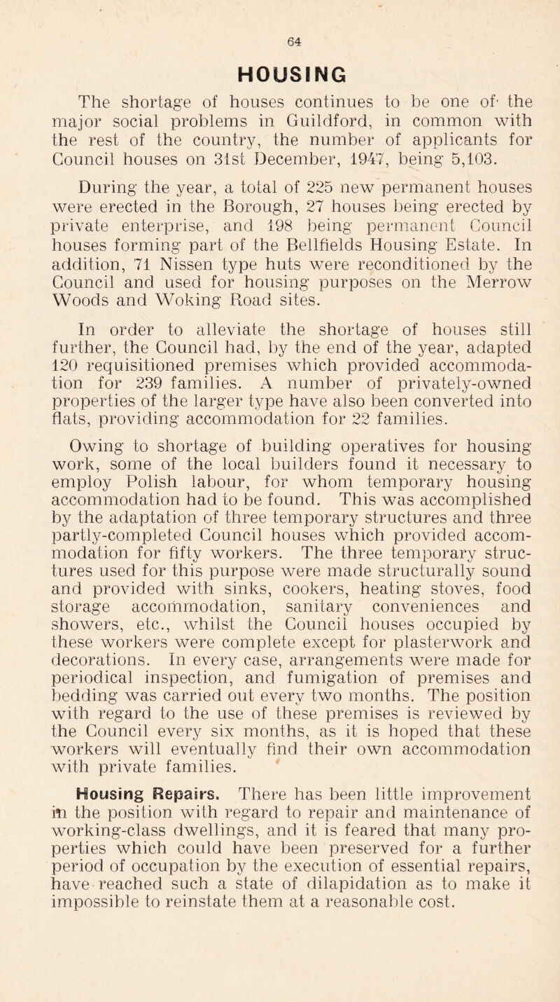 HOUSING The shortage of houses continues to be one of- the major social problems in Guildford, in common with the rest of the country, the number of applicants for Council houses on 31st December, 1947, being 5,103. During the year, a total of 225 new permanent houses were erected in the Borough, 27 houses being erected by private enterprise, and 198 being permanent Council houses forming part of the Bellfields Housing Estate. In addition, 71 Nissen type huts were reconditioned by the Council and used for housing purposes on the Merrow Woods and Woking Road sites. In order to alleviate the shortage of houses still further, the Council had, by the end of the year, adapted 120 requisitioned premises which provided accommoda- tion for 239 families. A number of privately-owned properties of the larger type have also been converted into flats, providing accommodation for 22 families. Owing to shortage of building operatives for housing work, some of the local builders found it necessary to employ Polish labour, for whom temporary housing accommodation had to be found. This was accomplished by the adaptation of three temporary structures and three partly-completed Council houses which provided accom- modation for fifty workers. The three temporary struc- tures used for this purpose were made structurally sound and provided with sinks, cookers, heating stoves, food storage accommodation, sanitary conveniences and showers, etc., whilst the Council houses occupied by these workers were complete except for plasterwork and decorations. In every case, arrangements were made for periodical inspection, and fumigation of premises and bedding was carried out every two months. The position with regard to the use of these premises is reviewed by the Council every six months, as it is hoped that these workers will eventually find their own accommodation with private families. Housing Repairs. There has been little improvement in the position with regard to repair and maintenance of working-class dwellings, and it is feared that many pro- perties which could have been preserved for a further period of occupation by the execution of essential repairs, have reached such a state of dilapidation as to make it impossible to reinstate them at a reasonable cost.