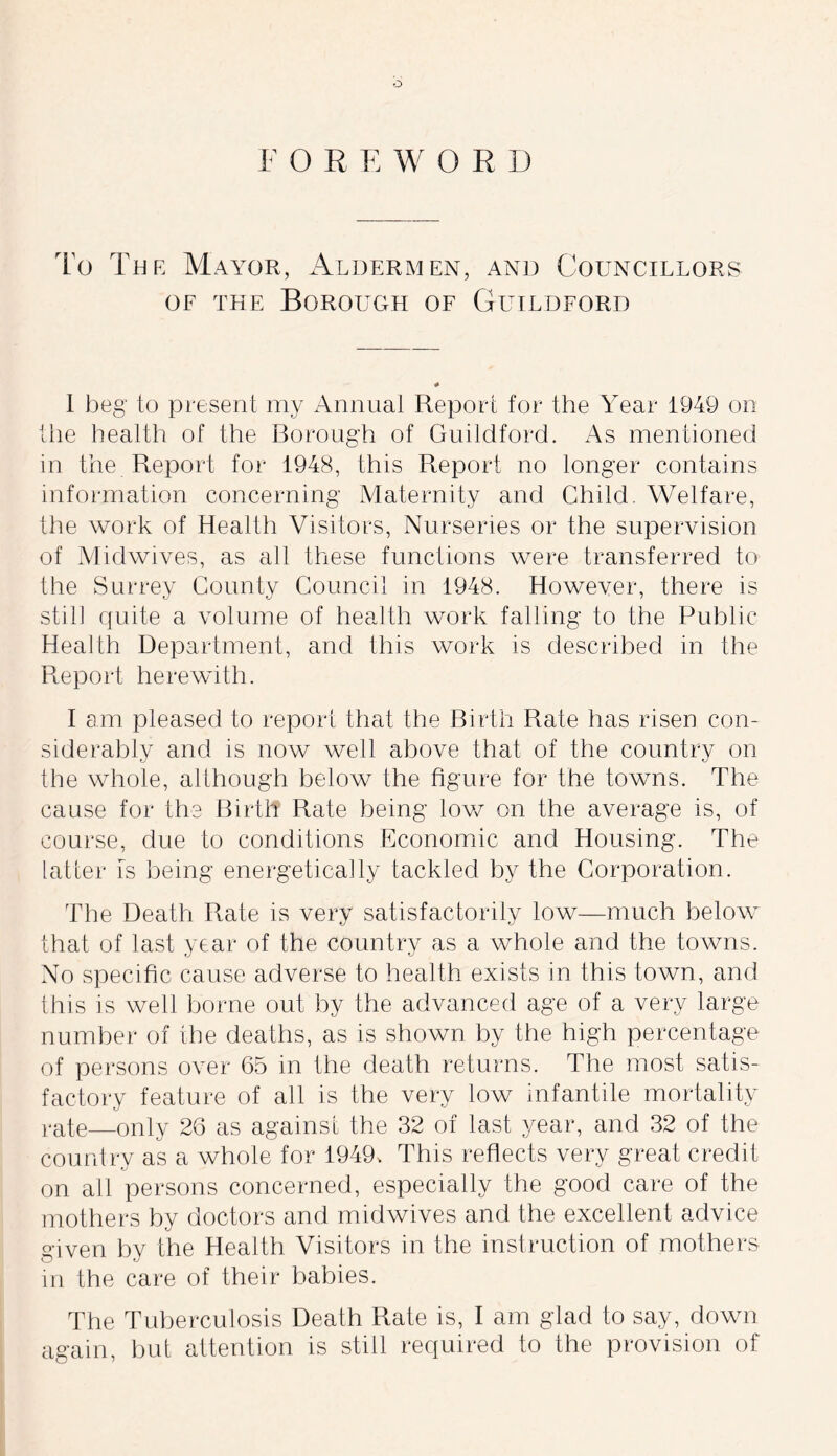 FO R EWORD To The Mayor, Aldermen, and Councillors of the Borough of Guildford I beg to present my Annual Report for the Year 1949 on the health of the Borough of Guildford. As mentioned in the Report for 1948, this Report no longer contains information concerning Maternity and Child. Welfare, the work of Health Visitors, Nurseries or the supervision of Midwives, as all these functions were transferred to the Surrey County Council in 1948. However, there is still quite a volume of health work falling to the Public Health Department, and this work is described in the Report herewith. I am pleased to report that the Birth Rate has risen con- siderably and is now well above that of the country on the whole, although below the figure for the towns. The cause for the Birth Rate being low on the average is, of course, due to conditions Economic and Housing. The latter is being energetically tackled by the Corporation. The Death Rate is very satisfactorily low—much below that of last year of the country as a whole and the towns. No specific cause adverse to health exists in this town, and this is well borne out by the advanced age of a very large number of the deaths, as is shown by the high percentage of persons over 65 in the death returns. The most satis- factory feature of all is the very low infantile mortality rate—only 26 as against the 32 of last year, and 32 of the country as a whole for 1949, This reflects very great credit on all persons concerned, especially the good care of the mothers by doctors and midwives and the excellent advice given by the Health Visitors in the instruction of mothers in the care of their babies. The Tuberculosis Death Rate is, I am glad to say, down again, but attention is still required to the provision of