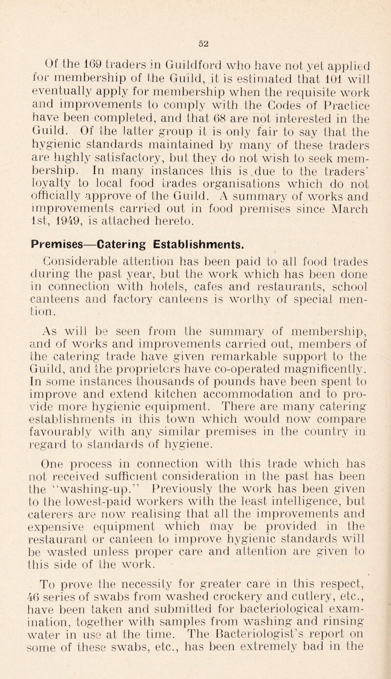 Of the 169 traders m Guildford who have not yet applied lor membership of the Guild, it is estimated that 101 will eventually apply for membership when the requisite work and improvements to comply with the Codes of Practice have been completed, and that 68 are not interested in the Guild. Of the latter group it is only fair to say that the hygienic standards maintained by many of these traders are highly satisfactory, but they do not wish to seek mem- bership. In many instances this is,due to the traders’ loyalty to local food trades organisations which do not officially approve of the Guild. A summary of works and improvements carried out in food premises since March 1st, 1949, is attached hereto. Premises—Catering Establishments. Considerable attention has been paid to ail food trades during the past year, but the work which has been done in connection with hotels, cafes and restaurants, school canteens and factory canteens is worthy of special men- tion. As will be seen from the summary of membership, and of works and improvements carried out, members of the catering trade have given remarkable support to the Guild, and the proprietors have co-operated magnificently. In some instances thousands of pounds have been spent to improve and extend kitchen accommodation and to pro- vide more hygienic equipment. There are many catering establishments in this town which would now compare favourably with any similar premises in the country in regard to standards of hygiene. One process in connection with this trade which has not received sufficient consideration in the past has been the “washing-up.” Previously the work has been given to the lowest-paid workers with the least intelligence, but caterers are now realising that all the improvements and expensive equipment which may be provided in the restaurant or canteen to improve hygienic standards will be wasted unless proper care and attention are given to this side of the work. To prove the necessity for greater care in this respect, 46 series of swabs from washed crockery and cutlery, etc., have been taken and submitted for bacteriological exam- ination, together with samples from washing and rinsing- water in use at the time. The Bacteriologist’s report on some of these swabs, etc., has been extremely bad in the