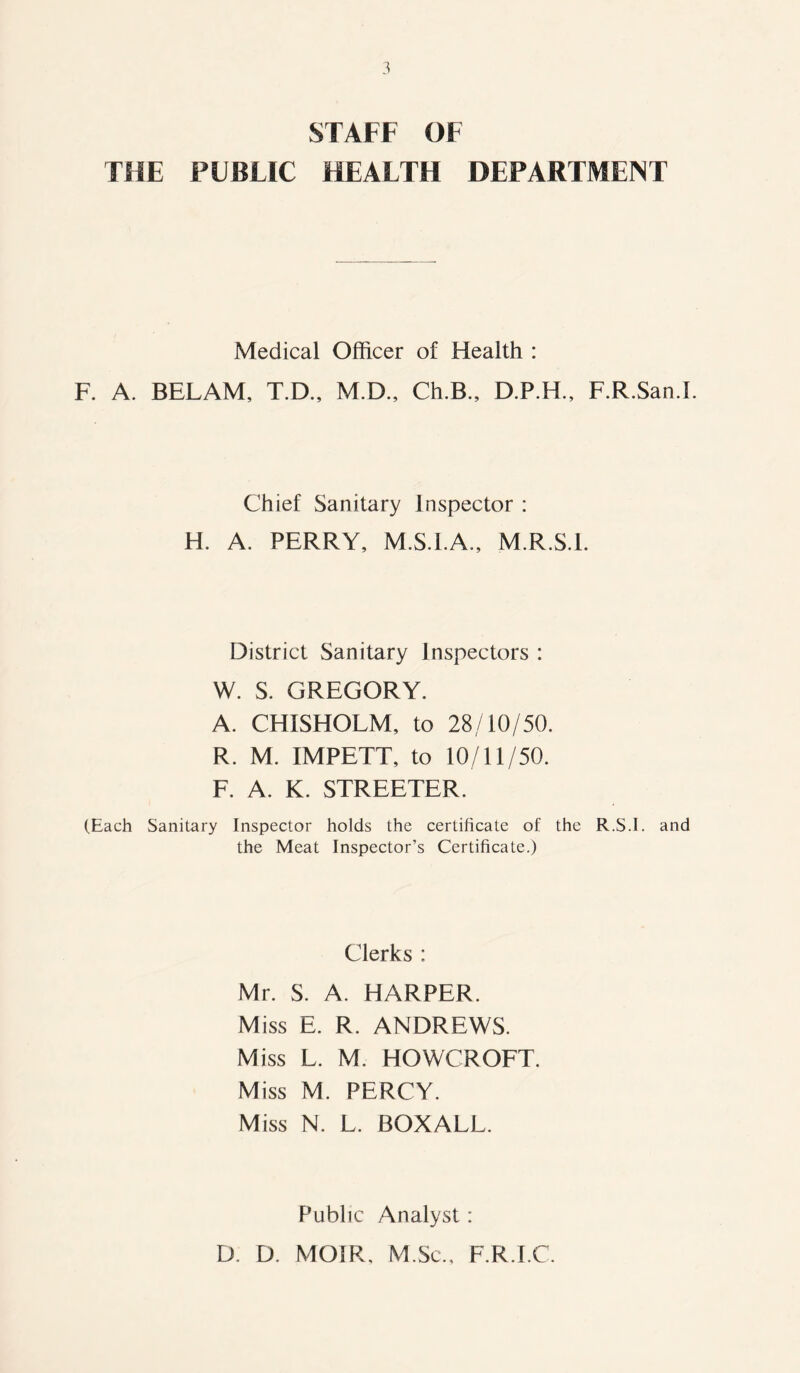 STAFF OF THE PUBLIC HEALTH DEPARTMENT Medical Officer of Health : F. A. BELAM, T.D., M.D., Ch.B., D.P.H., F.R.San.I. Chief Sanitary Inspector : H. A. PERRY, M.S.I.A., M.R.S.l. District Sanitary Inspectors : W. S. GREGORY. A. CHISHOLM, to 28/10/50. R. M. IMPETT, to 10/11/50. F. A. K. STREETER. (Each Sanitary Inspector holds the certificate of the R.S.I. and the Meat Inspector’s Certificate.) Clerks : Mr. S. A. HARPER. Miss E. R. ANDREWS. Miss L. M. HOWCROFT. Miss M. PERCY. Miss N. L. BOXALL. Public Analyst: D. D. MOIR, M.Sc., F.R.I.C.