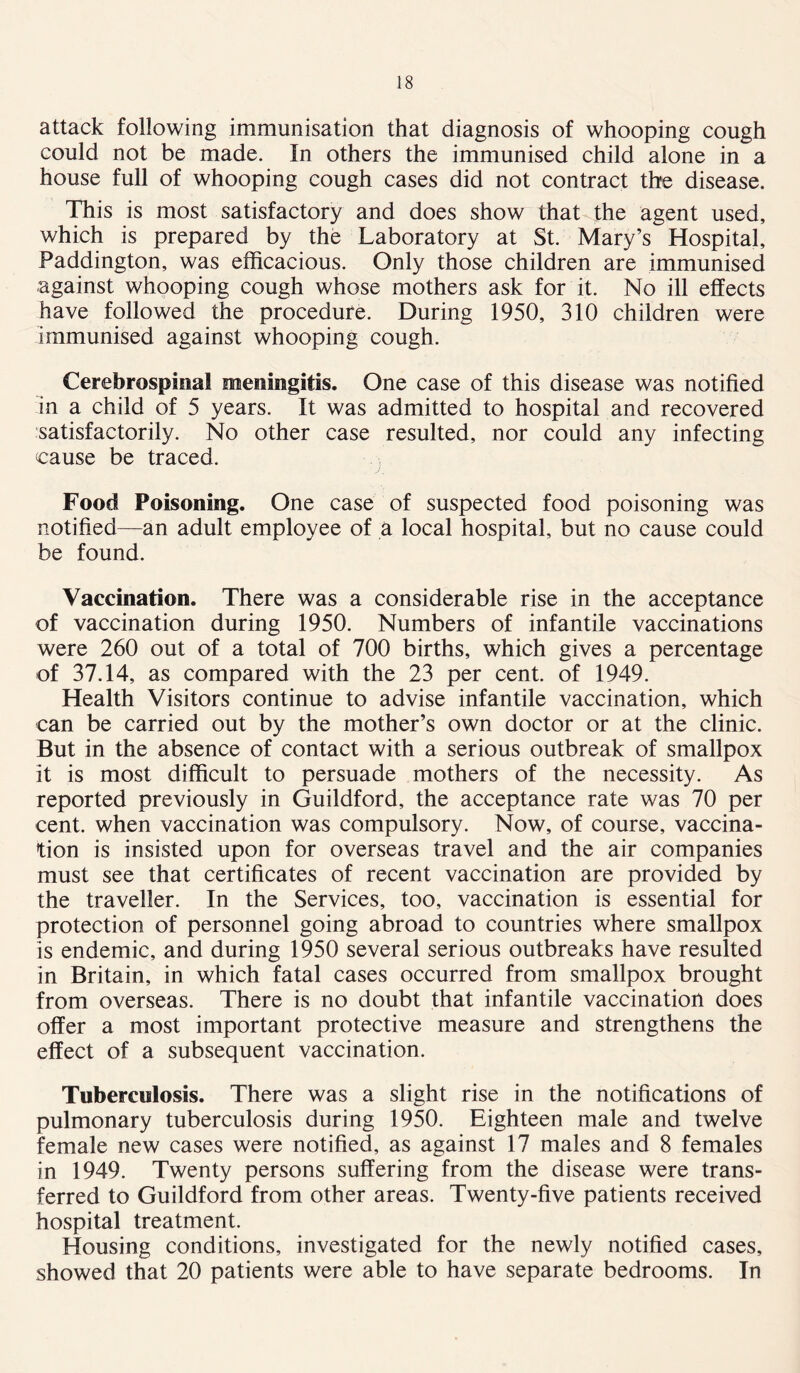 attack following immunisation that diagnosis of whooping cough could not be made. In others the immunised child alone in a house full of whooping cough cases did not contract the disease. This is most satisfactory and does show that the agent used, which is prepared by the Laboratory at St. Mary’s Hospital, Paddington, was efficacious. Only those children are immunised against whooping cough whose mothers ask for it. No ill effects have followed the procedure. During 1950, 310 children were immunised against whooping cough. Cerebrospinal meningitis. One case of this disease was notified in a child of 5 years. It was admitted to hospital and recovered satisfactorily. No other case resulted, nor could any infecting cause be traced. Food Poisoning. One case of suspected food poisoning was notified—an adult employee of a local hospital, but no cause could be found. Vaccination. There was a considerable rise in the acceptance of vaccination during 1950. Numbers of infantile vaccinations were 260 out of a total of 700 births, which gives a percentage of 37.14, as compared with the 23 per cent, of 1949. Health Visitors continue to advise infantile vaccination, which can be carried out by the mother’s own doctor or at the clinic. But in the absence of contact with a serious outbreak of smallpox it is most difficult to persuade mothers of the necessity. As reported previously in Guildford, the acceptance rate was 70 per cent, when vaccination was compulsory. Now, of course, vaccina- tion is insisted upon for overseas travel and the air companies must see that certificates of recent vaccination are provided by the traveller. In the Services, too, vaccination is essential for protection of personnel going abroad to countries where smallpox is endemic, and during 1950 several serious outbreaks have resulted in Britain, in which fatal cases occurred from smallpox brought from overseas. There is no doubt that infantile vaccination does offer a most important protective measure and strengthens the effect of a subsequent vaccination. Tuberculosis. There was a slight rise in the notifications of pulmonary tuberculosis during 1950. Eighteen male and twelve female new cases were notified, as against 17 males and 8 females in 1949. Twenty persons suffering from the disease were trans- ferred to Guildford from other areas. Twenty-five patients received hospital treatment. Housing conditions, investigated for the newly notified cases, showed that 20 patients were able to have separate bedrooms. In