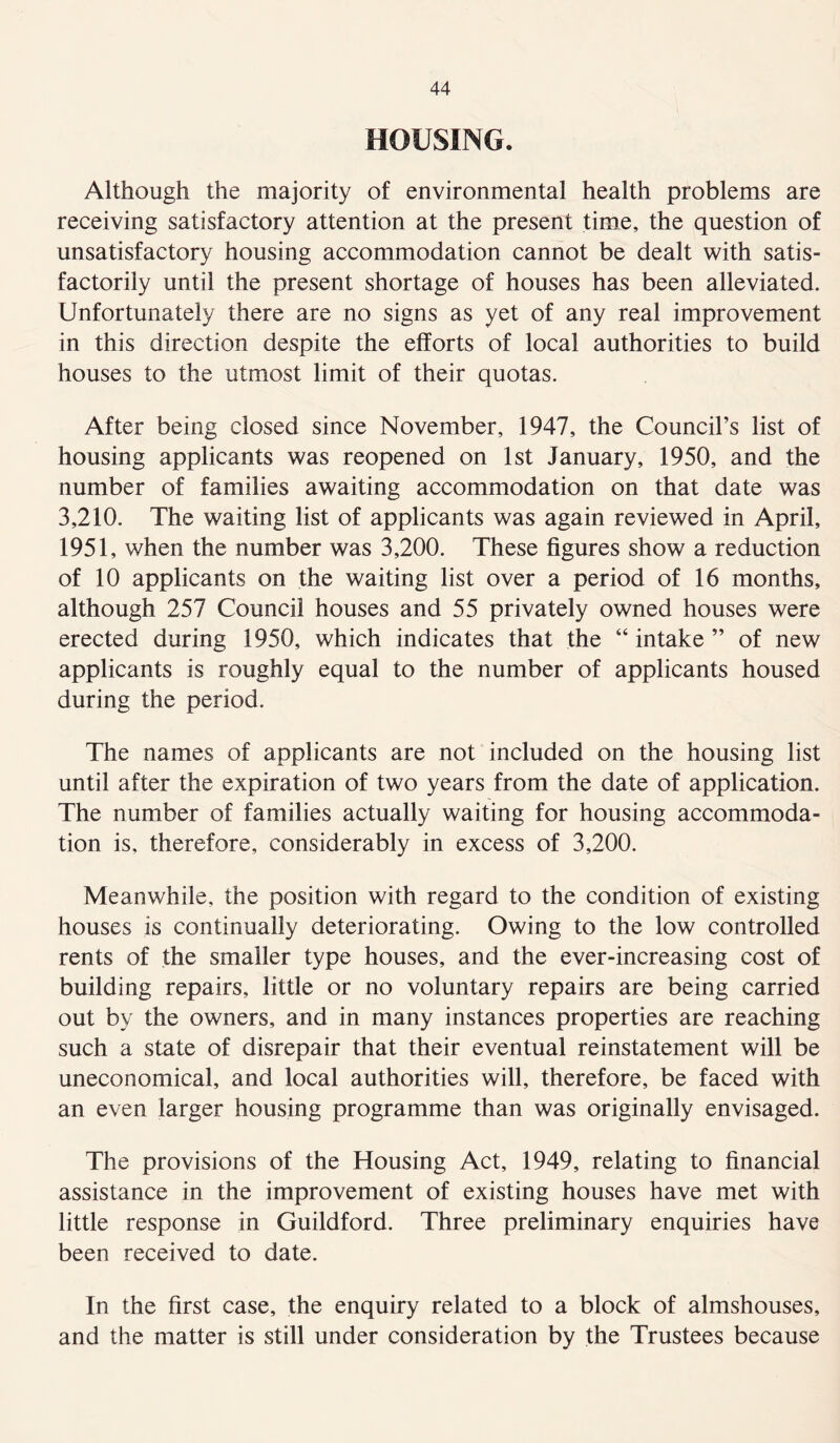 HOUSING. Although the majority of environmental health problems are receiving satisfactory attention at the present time, the question of unsatisfactory housing accommodation cannot be dealt with satis- factorily until the present shortage of houses has been alleviated. Unfortunately there are no signs as yet of any real improvement in this direction despite the efforts of local authorities to build houses to the utmost limit of their quotas. After being closed since November, 1947, the Council’s list of housing applicants was reopened on 1st January, 1950, and the number of families awaiting accommodation on that date was 3,210. The waiting list of applicants was again reviewed in April, 1951, when the number was 3,200. These figures show a reduction of 10 applicants on the waiting list over a period of 16 months, although 257 Council houses and 55 privately owned houses were erected during 1950, which indicates that the “ intake ” of new applicants is roughly equal to the number of applicants housed during the period. The names of applicants are not included on the housing list until after the expiration of two years from the date of application. The number of families actually waiting for housing accommoda- tion is, therefore, considerably in excess of 3,200. Meanwhile, the position with regard to the condition of existing houses is continually deteriorating. Owing to the low controlled rents of the smaller type houses, and the ever-increasing cost of building repairs, little or no voluntary repairs are being carried out by the owners, and in many instances properties are reaching such a state of disrepair that their eventual reinstatement will be uneconomical, and local authorities will, therefore, be faced with an even larger housing programme than was originally envisaged. The provisions of the Housing Act, 1949, relating to financial assistance in the improvement of existing houses have met with little response in Guildford. Three preliminary enquiries have been received to date. In the first case, the enquiry related to a block of almshouses, and the matter is still under consideration by the Trustees because