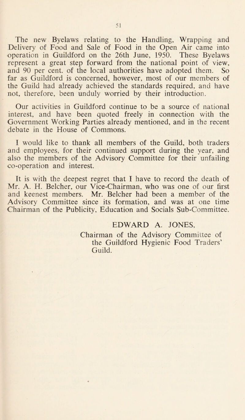 The new Byelaws relating to the Handling, Wrapping and Delivery of Food and Sale of Food in the Open Air came into operation in Guildford on the 26th June, 1950. These Byelaws represent a great step forward from the national point of view, and 90 per cent, of the local authorities have adopted them. So far as Guildford is concerned, however, most of our members of the Guild had already achieved the standards required, and have not, therefore, been unduly worried by their introduction. Our activities in Guildford continue to be a source of national interest, and have been quoted freely in connection with the Government Working Parties already mentioned, and in the recent debate in the House of Commons. I would like to thank all members of the Guild, both traders and employees, for their continued support during the year, and also the members of the Advisory Committee for their unfailing co-operation and interest. It is with the deepest regret that I have to record the death of Mr. A. H. Belcher, our Vice-Chairman, who was one of our first and keenest members. Mr. Belcher had been a member of the Advisory Committee since its formation, and was at one time Chairman of the Publicity, Education and Socials Sub-Committee. EDWARD A. JONES, Chairman of the Advisory Committee of the Guildford Hygienic Food Traders’ Guild.