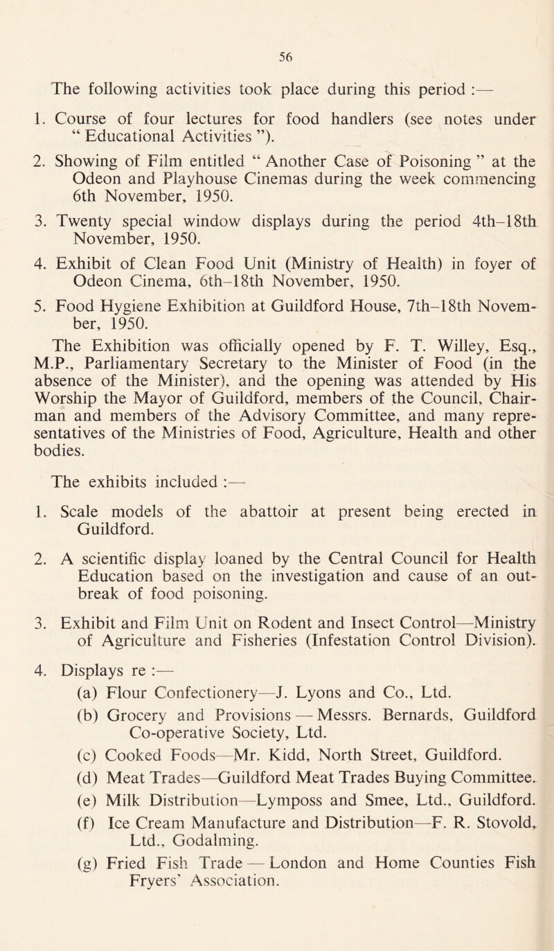 The following activities took place during this period :— 1. Course of four lectures for food handlers (see notes under “ Educational Activities ”). 2. Showing of Film entitled “ Another Case of Poisoning ” at the Odeon and Playhouse Cinemas during the week commencing 6th November, 1950. 3. Twenty special window displays during the period 4th-18th November, 1950. 4. Exhibit of Clean Food Unit (Ministry of Health) in foyer of Odeon Cinema, 6th-18th November, 1950. 5. Food Hygiene Exhibition at Guildford House, 7th—18th Novem- ber, 1950. The Exhibition was officially opened by F. T. Willey, Esq., M.P., Parliamentary Secretary to the Minister of Food (in the absence of the Minister), and the opening was attended by His Worship the Mayor of Guildford, members of the Council, Chair- man and members of the Advisory Committee, and many repre- sentatives of the Ministries of Food, Agriculture, Health and other bodies. The exhibits included :— 1. Scale models of the abattoir at present being erected in Guildford. 2. A scientific display loaned by the Central Council for Health Education based on the investigation and cause of an out- break of food poisoning. 3. Exhibit and Film Unit on Rodent and Insect Control—Ministry of Agriculture and Fisheries (Infestation Control Division). 4. Displays re :— (a) Flour Confectionery—J. Lyons and Co., Ltd. (b) Grocery and Provisions — Messrs. Bernards, Guildford Co-operative Society, Ltd. (c) Cooked Foods—Mr. Kidd, North Street, Guildford. (d) Meat Trades—Guildford Meat Trades Buying Committee. (e) Milk Distribution—Lymposs and Smee, Ltd., Guildford. (f) Ice Cream Manufacture and Distribution—F. R. Stovold, Ltd., Godaiming. (g) Fried Fish Trade — London and Home Counties Fish Fryers' Association.