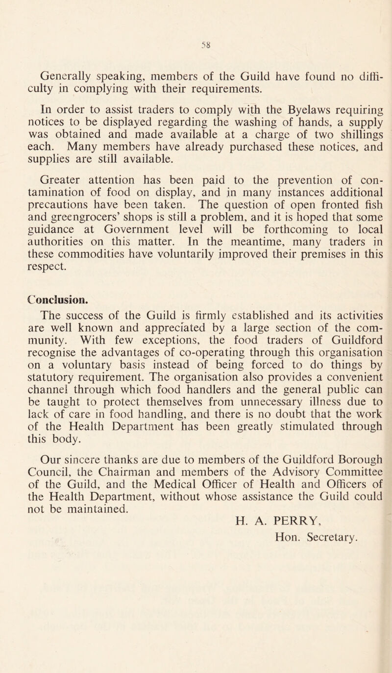 Generally speaking, members of the Guild have found no diffi- culty in complying with their requirements. In order to assist traders to comply with the Byelaws requiring notices to be displayed regarding the washing of hands, a supply was obtained and made available at a charge of two shillings each. Many members have already purchased these notices, and supplies are still available. Greater attention has been paid to the prevention of con- tamination of food on display, and in many instances additional precautions have been taken. The question of open fronted fish and greengrocers’ shops is still a problem, and it is hoped that some guidance at Government level will be forthcoming to local authorities on this matter. In the meantime, many traders in these commodities have voluntarily improved their premises in this respect. Conclusion. The success of the Guild is firmly established and its activities are well known and appreciated by a large section of the com- munity. With few exceptions, the food traders of Guildford recognise the advantages of co-operating through this organisation on a voluntary basis instead of being forced to do things by statutory requirement. The organisation also provides a convenient channel through which food handlers and the general public can be taught to protect themselves from unnecessary illness due to lack of care in food handling, and there is no doubt that the work of the Health Department has been greatly stimulated through this body. Our sincere thanks are due to members of the Guildford Borough Council, the Chairman and members of the Advisory Committee of the Guild, and the Medical Officer of Health and Officers of the Health Department, without whose assistance the Guild could not be maintained. H. A. PERRY, Hon. Secretary.