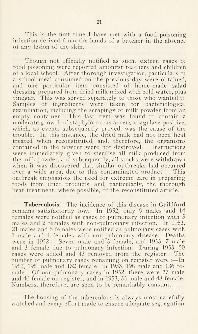 This is the first time I have met with a food poisoning infection derived from the hands of a butcher in the absence of any lesion of the skin. Though not officially notified as such, sixteen cases ol food poisoning were reported amongst teachers and children of a local school. After thorough investigation, particulars ol a school meal consumed on the previous day were obtained, and one particular item consisted of home-made salad dressing prepared from dried milk mixed with cold water, plus vinegar. This was served separately to those who wanted it Samples of ingredients were taken for bacteriological examination, including the scrapings of milk powder from an empty container. This last item was found to contain a moderate growth of staphylococcus aureus coagulase-positive, which, as events subsequently proved, was the cause of the trouble. In this instance, the dried milk had not been heat treated when reconstituted, and, therefore, the organisms contained in the powder were not destroyed. Instructions were immediately given to sterilise all milk produced from the milk powder, and subsequently, all stocks were withdrawn when it was discovered that similar outbreaks had occurred over a wide area, due to this contaminated product. This outbreak emphasises the need for extreme care in preparing foods from dried products, and, particularly, the thorough heat treatment, where possible, of the reconstituted article. Tuberculosis. The incidence of this disease in Guildford remains satisfactorily low. In 1952, only 9 males and 14 females were notified as cases of pulmonary infection with 5 males and 2 females with non-pulmonary infection. In 1953, 21 males and 6 females were notified as pulmonary cases with 1 male and 4 females with non-pulmonary disease. Deaths were in 1952 :—Seven male and 3 female, and 1953, 7 male and 3 female due to pulmonary infection. During 1953, 50 cases were added and 43 removed from the register. The number of pulmonary cases remaining on register were :— In 1952, 195 male and 132 female; in 1953, 198 male and 136 fe- male. Of non-pulmonary cases in 1952, there were 37 male and 46 female on register, and in 1953, 35 male and 48 female. Numbers, therefore, are seen to be remarkably constant. The housing of the tuberculous is always most carefully watched and every effort made to ensure adequate segregation