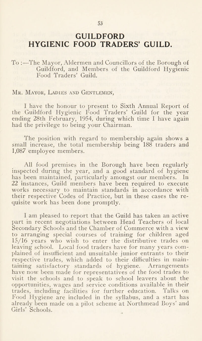 GUILDFORD HYGIENIC FOOD TRADERS’ GUILD. To :—The Mayor, Aldermen and Councillors of the Borough of Guildford, and Members of the Guildford Hygienic Food Traders’ Guild. Mr. Mayor, Ladies and Gentlemen, I have the honour to present to Sixth Annual Report of the Guildford Hygienic Food Traders’ Guild for the year ending 28th February, 1954, during which time I have again had the privilege to being your Chairman. The position with regard to membership again shows a small increase, the total membership being 188 traders and 1,087 employee members. All food premises in the Borough have been regularly inspected during the year, and a good standard of hygiene has been maintained, particularly amongst our members. In 22 instances, Guild members have been required to execute works necessary to maintain standards in accordance with their respective Codes of Practice, but in these cases the re- quisite work has been done promptly. I am pleased to report that the Guild has taken an active part in recent negotiations between Head Teachers of local Secondary Schools and the Chamber of Commerce with a view to arranging special courses of training for children aged 15/16 years who wish to enter the distributive trades on leaving school. Local food traders have for many years com- plained of insufficient and unsuitable junior entrants to their respective trades, which added to their difficulties in main- taining satisfactory standards of hygiene. Arrangements have now been made for representatives of the food trades to visit the schools and to speak to school leavers about the opportunities, wages and service conditions available in their trades, including facilities for further education. Talks on Food Hygiene are included in the syllabus, and a start has already been made on a pilot scheme at Northmead Boys’ and Girls’ Schools.