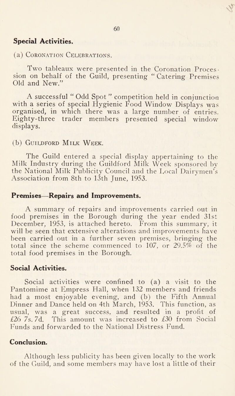 Special Activities. (a) Coronation Crrrb rat ions. Two tableaux were presented in the Coronation Proces- sion on behalf of the Guild, presenting “ Catering Premises Old and New.” A successful “ Odd Spot ” competition held in conjunction with a series of special Hygienic Food Window Displays was organised, in which there was a large number of entries. Eighty-three trader members presented special window displays. (b) Guirdkord Mirk Wrrk. The Guild entered a special display appertaining to the Milk Industry during the Guildford Milk Week sponsored by the National Milk Publicity Council and the Local Dairymen’s Association from 8th to 13th June, 1953. Premises—Repairs and Improvements. A summary of repairs and improvements carried out in food premises in the Borough during the year ended 31st December, 1953, is attached hereto. From this summary, it will be seen that extensive alterations and improvements have been carried out in a further seven premises, bringing the total since the scheme commenced to 107, or 29.5% of the total food premises in the Borough. Social Activities. Social activities were confined to (a) a visit to the Pantomime at Empress Hall, when 132 members and friends had a most enjoyable evening, and (b) the Fifth Annual Dinner and Dance held on 4th March, 1953. This function, as usual, was a great success, and resulted in a profit of £26 7s. 7d. This amount was increased to £30 from Social Funds and forwarded to the National Distress Fund. Conclusion. Although less publicity has been given locally to the work of the Guild, and some members may have lost a little of their