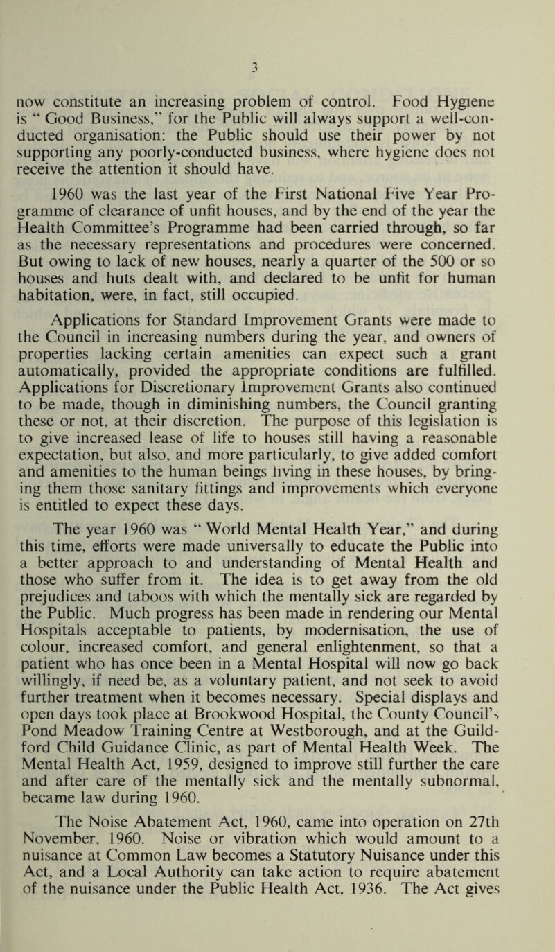 now constitute an increasing problem of control. Food Hygiene is “ Good Business,” for the Public will always support a well-con- ducted organisation: the Public should use their power by not supporting any poorly-conducted business, where hygiene does not receive the attention it should have. 1960 was the last year of the First National Five Year Pro- gramme of clearance of unfit houses, and by the end of the year the Health Committee’s Programme had been carried through, so far as the necessary representations and procedures were concerned. But owing to lack of new houses, nearly a quarter of the 500 or so houses and huts dealt with, and declared to be unfit for human habitation, were, in fact, still occupied. Applications for Standard Improvement Grants were made to the Council in increasing numbers during the year, and owners of properties lacking certain amenities can expect such a grant automatically, provided the appropriate conditions are fulfilled. Applications for Discretionary improvement Grants also continued to be made, though in diminishing numbers, the Council granting these or not, at their discretion. The purpose of this legislation is to give increased lease of life to houses still having a reasonable expectation, but also, and more particularly, to give added comfort and amenities to the human beings living in these houses, by bring- ing them those sanitary fittings and improvements which everyone is entitled to expect these days. The year 1960 was “ World Mental Health Year,” and during this time, efforts were made universally to educate the Public into a better approach to and understanding of Mental Health and those who suffer from it. The idea is to get away from the old prejudices and taboos with which the mentally sick are regarded by the Public. Much progress has been made in rendering our Mental Hospitals acceptable to patients, by modernisation, the use of colour, increased comfort, and general enlightenment, so that a patient who has once been in a Mental Hospital will now go back willingly, if need be, as a voluntary patient, and not seek to avoid further treatment when it becomes necessary. Special displays and open days took place at Brookwood Hospital, the County Council’s Pond Meadow Training Centre at Westborough, and at the Guild- ford Child Guidance Clinic, as part of Mental Health Week. The Mental Health Act, 1959, designed to improve still further the care and after care of the mentally sick and the mentally subnormal, became law during 1960. The Noise Abatement Act, 1960, came into operation on 27th November, 1960. Noise or vibration which would amount to a nuisance at Common Law becomes a Statutory Nuisance under this Act, and a Local Authority can take action to require abatement of the nuisance under the Public Health Act, 1936. The Act gives