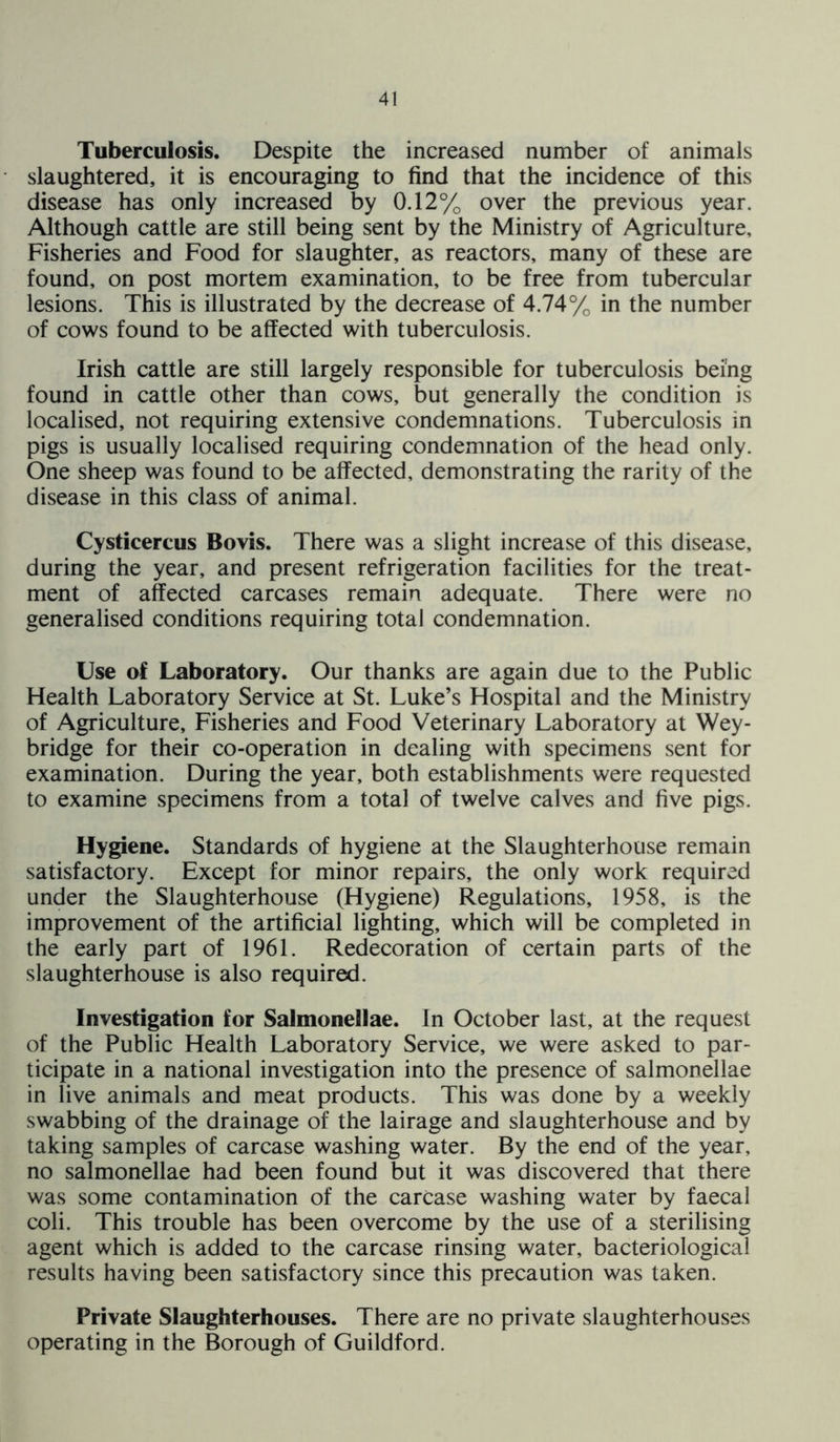 Tuberculosis. Despite the increased number of animals slaughtered, it is encouraging to find that the incidence of this disease has only increased by 0.12% over the previous year. Although cattle are still being sent by the Ministry of Agriculture, Fisheries and Food for slaughter, as reactors, many of these are found, on post mortem examination, to be free from tubercular lesions. This is illustrated by the decrease of 4.74% in the number of cows found to be affected with tuberculosis. Irish cattle are still largely responsible for tuberculosis being found in cattle other than cows, but generally the condition is localised, not requiring extensive condemnations. Tuberculosis in pigs is usually localised requiring condemnation of the head only. One sheep was found to be affected, demonstrating the rarity of the disease in this class of animal. Cysticercus Bovis. There was a slight increase of this disease, during the year, and present refrigeration facilities for the treat- ment of affected carcases remain adequate. There were no generalised conditions requiring total condemnation. Use of Laboratory. Our thanks are again due to the Public Health Laboratory Service at St. Luke’s Hospital and the Ministry of Agriculture, Fisheries and Food Veterinary Laboratory at Wey- bridge for their co-operation in dealing with specimens sent for examination. During the year, both establishments were requested to examine specimens from a total of twelve calves and five pigs. Hygiene. Standards of hygiene at the Slaughterhouse remain satisfactory. Except for minor repairs, the only work required under the Slaughterhouse (Hygiene) Regulations, 1958, is the improvement of the artificial lighting, which will be completed in the early part of 1961. Redecoration of certain parts of the slaughterhouse is also required. Investigation for Salmonellae. In October last, at the request of the Public Health Laboratory Service, we were asked to par- ticipate in a national investigation into the presence of salmonellae in live animals and meat products. This was done by a weekly swabbing of the drainage of the lairage and slaughterhouse and by taking samples of carcase washing water. By the end of the year, no salmonellae had been found but it was discovered that there was some contamination of the carcase washing water by faecal coli. This trouble has been overcome by the use of a sterilising agent which is added to the carcase rinsing water, bacteriological results having been satisfactory since this precaution was taken. Private Slaughterhouses. There are no private slaughterhouses operating in the Borough of Guildford.