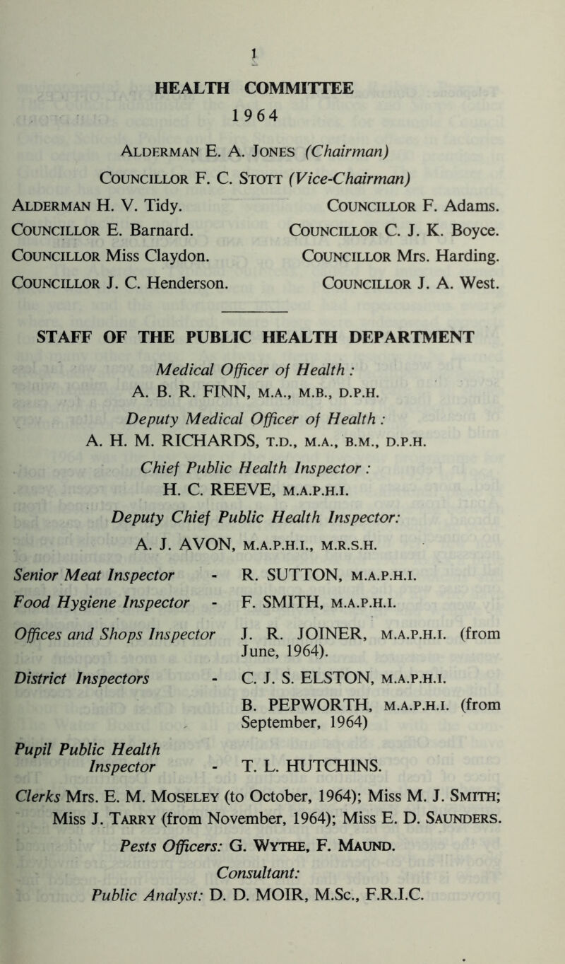 HEALTH COMMITTEE 1964 Alderman E. A. Jones (Chairman) Councillor F. C. Stott (Vice-Chairman) Alderman H. V. Tidy. Councillor E. Barnard. Councillor Miss Claydon. Councillor J. C. Henderson. Councillor F. Adams. Councillor C. J. K. Boyce. Councillor Mrs. Harding. Councillor J. A. West. STAFF OF THE PUBLIC HEALTH DEPARTMENT Medical Officer of Health : A. B. R. FINN, M.A., M.B., D.P.H. Deputy Medical Officer of Health: A. H. M. RICHARDS, t.d., m.a., b.m., d.p.h. Chief Public Health Inspector : H. C. REEVE, m.a.p.h.i. Deputy Chief Public Health Inspector: A. J. AVON, M.A.P.H.I., M.R.S.H. Senior Meat Inspector - R. SUTTON, m.a.p.h.i. Food Hygiene Inspector - F. SMITH, m.a.p.h.i. Offices and Shops Inspector J. R. JOINER, m.a.p.h.i. (from June, 1964). C. J. S. ELSTON, m.a.p.h.i. B. PEPWORTH, m.a.p.h.i. (from September, 1964) District Inspectors Pupil Public Health Inspector T. L. HUTCHINS. Clerks Mrs. E. M. Moseley (to October, 1964); Miss M. J. Smith; Miss J. Tarry (from November, 1964); Miss E. D. Saunders. Pests Officers: G. Wythe, F. Maund. Consultant: Public Analyst: D. D. MOIR, M.Sc., F.R.I.C.