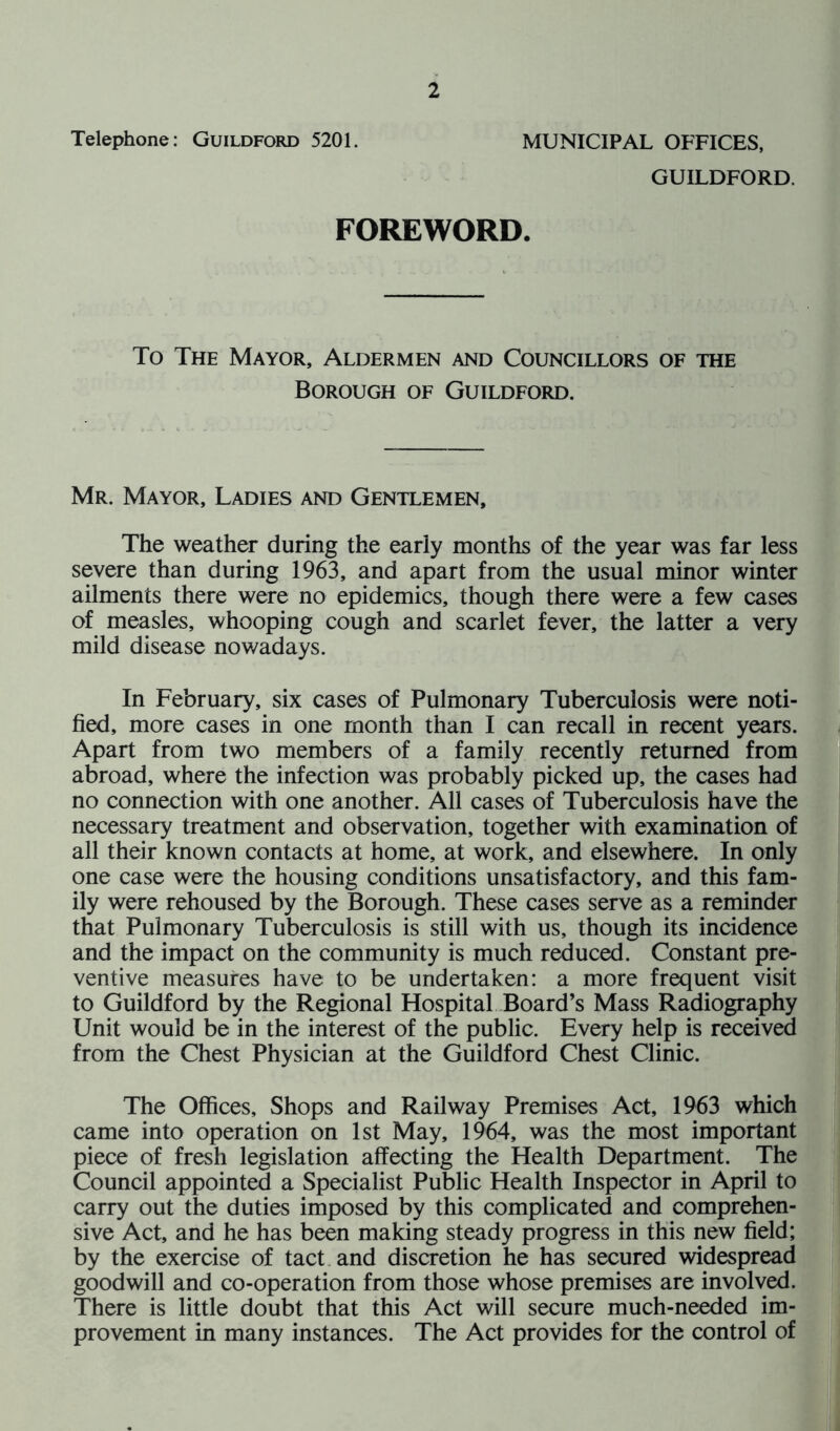 Telephone: Guildford 5201. MUNICIPAL OFFICES, GUILDFORD. FOREWORD. To The Mayor, Aldermen and Councillors of the Borough of Guildford. Mr. Mayor, Ladies and Gentlemen, The weather during the early months of the year was far less severe than during 1963, and apart from the usual minor winter ailments there were no epidemics, though there were a few cases of measles, whooping cough and scarlet fever, the latter a very mild disease nowadays. In February, six cases of Pulmonary Tuberculosis were noti- fied, more cases in one month than I can recall in recent years. Apart from two members of a family recently returned from abroad, where the infection was probably picked up, the cases had no connection with one another. All cases of Tuberculosis have the necessary treatment and observation, together with examination of all their known contacts at home, at work, and elsewhere. In only one case were the housing conditions unsatisfactory, and this fam- ily were rehoused by the Borough. These cases serve as a reminder that Pulmonary Tuberculosis is still with us, though its incidence and the impact on the community is much reduced. Constant pre- ventive measures have to be undertaken: a more frequent visit to Guildford by the Regional Hospital Board’s Mass Radiography Unit would be in the interest of the public. Every help is received from the Chest Physician at the Guildford Chest Clinic. The Offices, Shops and Railway Premises Act, 1963 which came into operation on 1st May, 1964, was the most important piece of fresh legislation affecting the Health Department. The Council appointed a Specialist Public Health Inspector in April to carry out the duties imposed by this complicated and comprehen- sive Act, and he has been making steady progress in this new field; by the exercise of tact and discretion he has secured widespread goodwill and co-operation from those whose premises are involved. There is little doubt that this Act will secure much-needed im- provement in many instances. The Act provides for the control of