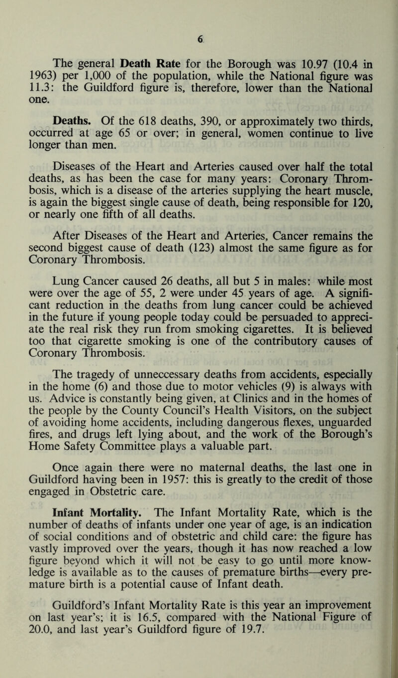 The general Death Rate for the Borough was 10.97 (10.4 in 1963) per 1,000 of the population, while the National figure was 11.3: the Guildford figure is, therefore, lower than the National one. Deaths. Of the 618 deaths, 390, or approximately two thirds, occurred at age 65 or over; in general, women continue to live longer than men. Diseases of the Heart and Arteries caused over half the total deaths, as has been the case for many years: Coronary Throm- bosis, which is a disease of the arteries supplying the heart muscle, is again the biggest single cause of death, being responsible for 120, or nearly one fifth of all deaths. After Diseases of the Heart and Arteries, Cancer remains the second biggest cause of death (123) almost the same figure as for Coronary Thrombosis. Lung Cancer caused 26 deaths, all but 5 in males: while most were over the age of 55, 2 were under 45 years of age. A signifi- cant reduction in the deaths from lung cancer could be achieved in the future if young people today could be persuaded to appreci- ate the real risk they run from smoking cigarettes. It is believed too that cigarette smoking is one of the contributory causes of Coronary Thrombosis. The tragedy of unneccessary deaths from accidents, especially in the home (6) and those due to motor vehicles (9) is always with us. Advice is constantly being given, at Clinics and in the homes of the people by the County Council’s Health Visitors, on the subject of avoiding home accidents, including dangerous flexes, unguarded fires, and drugs left lying about, and the work of the Borough’s Home Safety Committee plays a valuable part. Once again there were no maternal deaths, the last one in Guildford having been in 1957: this is greatly to the credit of those engaged in Obstetric care. Infant Mortality. The Infant Mortality Rate, which is the number of deaths of infants under one year of age, is an indication of social conditions and of obstetric and child care: the figure has vastly improved over the years, though it has now reached a low figure beyond which it will not be easy to go until more know- ledge is available as to the causes of premature births—every pre- mature birth is a potential cause of Infant death. Guildford’s Infant Mortality Rate is this year an improvement on last year’s; it is 16.5, compared with the National Figure of 20.0, and last year’s Guildford figure of 19.7.