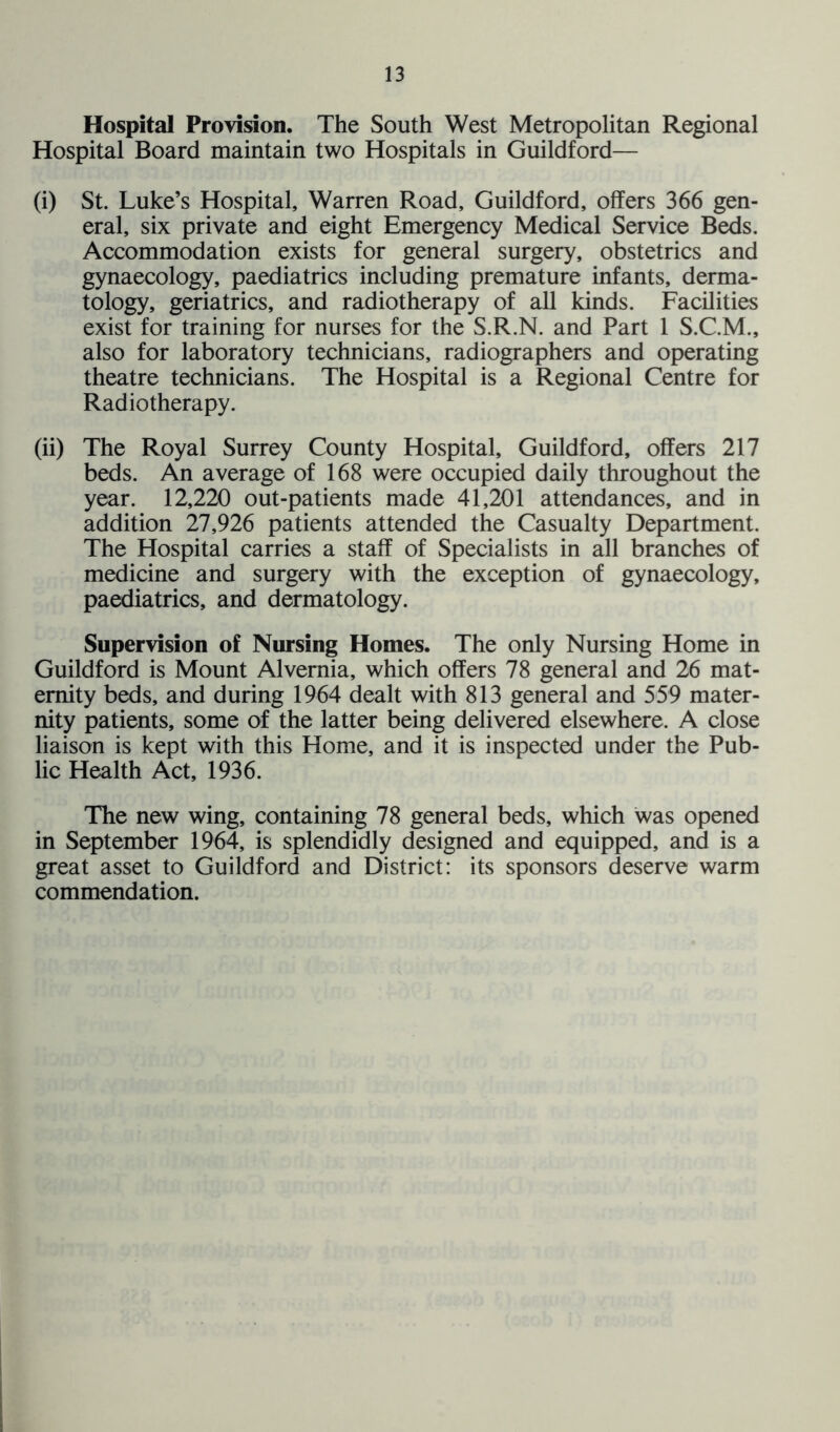 Hospital Provision. The South West Metropolitan Regional Hospital Board maintain two Hospitals in Guildford— (i) St. Luke’s Hospital, Warren Road, Guildford, offers 366 gen- eral, six private and eight Emergency Medical Service Beds. Accommodation exists for general surgery, obstetrics and gynaecology, paediatrics including premature infants, derma- tology, geriatrics, and radiotherapy of all kinds. Facilities exist for training for nurses for the S.R.N. and Part 1 S.C.M., also for laboratory technicians, radiographers and operating theatre technicians. The Hospital is a Regional Centre for Radiotherapy. (ii) The Royal Surrey County Hospital, Guildford, offers 217 beds. An average of 168 were occupied daily throughout the year. 12,220 out-patients made 41,201 attendances, and in addition 27,926 patients attended the Casualty Department. The Hospital carries a staff of Specialists in all branches of medicine and surgery with the exception of gynaecology, paediatrics, and dermatology. Supervision of Nursing Homes. The only Nursing Home in Guildford is Mount Alvernia, which offers 78 general and 26 mat- ernity beds, and during 1964 dealt with 813 general and 559 mater- nity patients, some of the latter being delivered elsewhere. A close liaison is kept with this Home, and it is inspected under the Pub- lic Health Act, 1936. The new wing, containing 78 general beds, which was opened in September 1964, is splendidly designed and equipped, and is a great asset to Guildford and District: its sponsors deserve warm commendation.