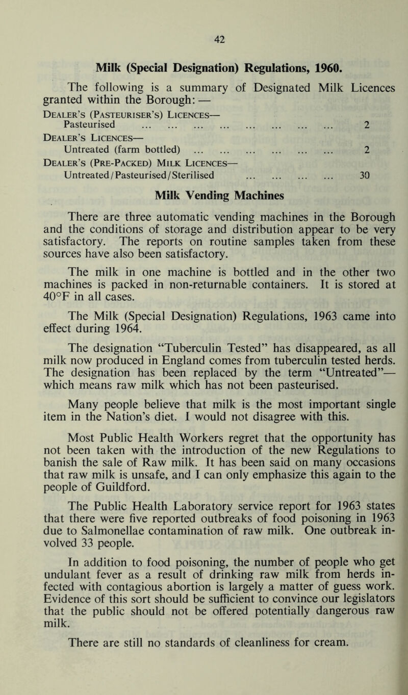 Milk (Special Designation) Regulations, 1960. The following is a summary of Designated Milk Licences granted within the Borough: — Dealer’s (Pasteuriser’s) Licences— Pasteurised 2 Dealer’s Licences— Untreated (farm bottled) 2 Dealer’s (Pre-Packed) Milk Licences— Untreated/Pasteurised/Sterilised 30 Milk Vending Machines There are three automatic vending machines in the Borough and the conditions of storage and distribution appear to be very satisfactory. The reports on routine samples taken from these sources have also been satisfactory. The milk in one machine is bottled and in the other two machines is packed in non-returnable containers. It is stored at 40°F in all cases. The Milk (Special Designation) Regulations, 1963 came into effect during 1964. The designation “Tuberculin Tested” has disappeared, as all milk now produced in England comes from tuberculin tested herds. The designation has been replaced by the term “Untreated”— which means raw milk which has not been pasteurised. Many people believe that milk is the most important single item in the Nation’s diet. I would not disagree with this. Most Public Health Workers regret that the opportunity has not been taken with the introduction of the new Regulations to banish the sale of Raw milk. It has been said on many occasions that raw milk is unsafe, and I can only emphasize this again to the people of Guildford. The Public Health Laboratory service report for 1963 states that there were five reported outbreaks of food poisoning in 1963 due to Salmonellae contamination of raw milk. One outbreak in- volved 33 people. In addition to food poisoning, the number of people who get undulant fever as a result of drinking raw milk from herds in- fected with contagious abortion is largely a matter of guess work. Evidence of this sort should be sufficient to convince our legislators that the public should not be offered potentially dangerous raw milk. There are still no standards of cleanliness for cream.