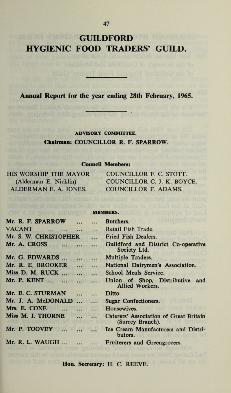 GUILDFORD HYGIENIC FOOD TRADERS’ GUILD. Annual Report for the year ending 28th February, 1965. ADVISORY COMMITTEE. Chairman: COUNCILLOR R. F. SPARROW. Council Members: HIS WORSHIP THE MAYOR COUNCILLOR F. C. STOTT. (Alderman E. Nicklin) COUNCILLOR C. J. K. BOYCE. ALDERMAN E. A. JONES. COUNCILLOR F. ADAMS. Mr. R. F. SPARROW VACANT Mr. S. W. CHRISTOPHER Mr. A. CROSS Mr. G. EDWARDS Mr. R. E. BROOKER Miss D. M. RUCK Mr. P. KENT Mr. E. C. STURM AN Mr. J. A. MCDONALD .. Mrs. E. COXE Miss M. I. THORNE Mr. P. TOOVEY Mr. R. L. WAUGH MEMBERS. Butchere. Retail Fish Trade. Fried Fish Dealers. Guildford and District Co-operative Society Ltd. Multiple Traders. National Dairymen's Association. School Meals Service. Union of Shop, Distributive and Allied Workers. Ditto Sugar Confectioners. Housewives. Caterers' Association of Great Britain (Surrey Branch). .. Ice Cream Manufacturers and Distri- butors. Fruiterers and Greengrocers. Hon. Secretary: H. C. REEVE.