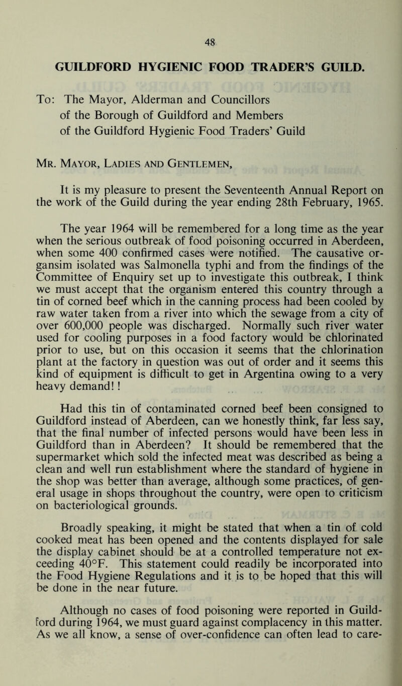 GUILDFORD HYGIENIC FOOD TRADERS GUILD. To: The Mayor, Alderman and Councillors of the Borough of Guildford and Members of the Guildford Hygienic Food Traders’ Guild Mr. Mayor, Ladies and Gentlemen, It is my pleasure to present the Seventeenth Annual Report on the work of the Guild during the year ending 28th February, 1965. The year 1964 will be remembered for a long time as the year when the serious outbreak of food poisoning occurred in Aberdeen, when some 400 confirmed cases were notified. The causative or- gansim isolated was Salmonella typhi and from the findings of the Committee of Enquiry set up to investigate this outbreak, I think we must accept that the organism entered this country through a tin of corned beef which in the canning process had been cooled by raw water taken from a river into which the sewage from a city of over 600,000 people was discharged. Normally such river water used for cooling purposes in a food factory would be chlorinated prior to use, but on this occasion it seems that the chlorination plant at the factory in question was out of order and it seems this kind of equipment is difficult to get in Argentina owing to a very heavy demand!! Had this tin of contaminated corned beef been consigned to Guildford instead of Aberdeen, can we honestly think, far less say, that the final number of infected persons would have been less in Guildford than in Aberdeen? It should be remembered that the supermarket which sold the infected meat was described as being a clean and well run establishment where the standard of hygiene in the shop was better than average, although some practices, of gen- eral usage in shops throughout the country, were open to criticism on bacteriological grounds. Broadly speaking, it might be stated that when a tin of cold cooked meat has been opened and the contents displayed for sale the display cabinet should be at a controlled temperature not ex- ceeding 40°F. This statement could readily be incorporated into the Food Hygiene Regulations and it is to be hoped that this will be done in the near future. Although no cases of food poisoning were reported in Guild- ford during 1964, we must guard against complacency in this matter. As we all know, a sense of over-confidence can often lead to care-
