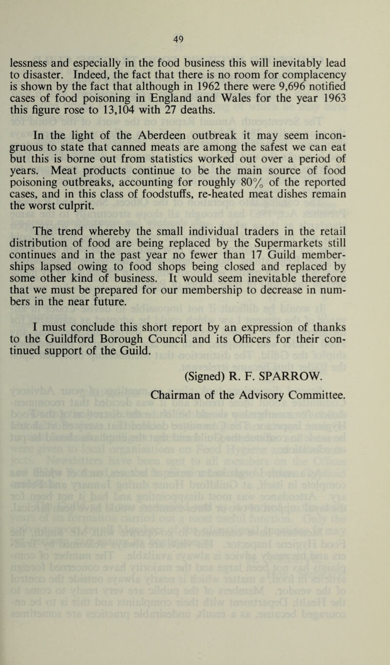 lessness and especially in the food business this will inevitably lead to disaster. Indeed, the fact that there is no room for complacency is shown by the fact that although in 1962 there were 9,696 notified cases of food poisoning in England and Wales for the year 1963 this figure rose to 13,104 with 27 deaths. In the light of the Aberdeen outbreak it may seem incon- gruous to state that canned meats are among the safest we can eat but this is borne out from statistics worked out over a period of years. Meat products continue to be the main source of food poisoning outbreaks, accounting for roughly 80% of the reported cases, and in this class of foodstuffs, re-heated meat dishes remain the worst culprit. The trend whereby the small individual traders in the retail distribution of food are being replaced by the Supermarkets still continues and in the past year no fewer than 17 Guild member- ships lapsed owing to food shops being closed and replaced by some other kind of business. It would seem inevitable therefore that we must be prepared for our membership to decrease in num- bers in the near future. I must conclude this short report by an expression of thanks to the Guildford Borough Council and its Officers for their con- tinued support of the Guild. (Signed) R. F. SPARROW. Chairman of the Advisory Committee.