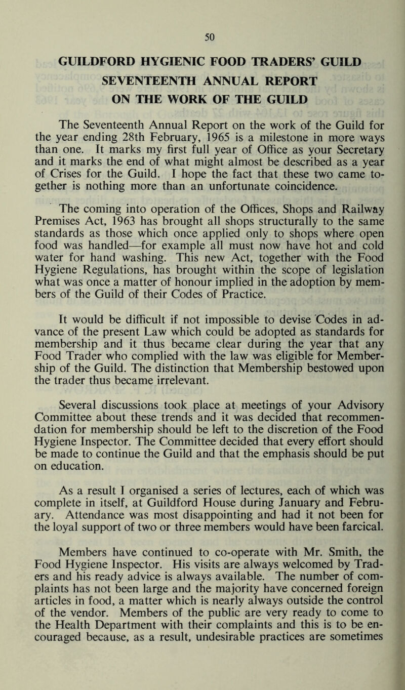 GUILDFORD HYGIENIC FOOD TRADERS’ GUILD SEVENTEENTH ANNUAL REPORT ON THE WORK OF THE GUILD The Seventeenth Annual Report on the work of the Guild for the year ending 28th February, 1965 is a milestone in more ways than one. It marks my first full year of Office as your Secretary and it marks the end of what might almost be described as a year of Crises for the Guild. I hope the fact that these two came to- gether is nothing more than an unfortunate coincidence. The coming into operation of the Offices, Shops and Railway Premises Act, 1963 has brought all shops structurally to the same standards as those which once applied only to shops where open food was handled—for example all must now have hot and cold water for hand washing. This new Act, together with the Food Flygiene Regulations, has brought within the scope of legislation what was once a matter of honour implied in the adoption by mem- bers of the Guild of their Codes of Practice. It would be difficult if not impossible to devise Codes in ad- vance of the present Law which could be adopted as standards for membership and it thus became clear during the year that any Food Trader who complied with the law was eligible for Member- ship of the Guild. The distinction that Membership bestowed upon the trader thus became irrelevant. Several discussions took place at meetings of your Advisory Committee about these trends and it was decided that recommen- dation for membership should be left to the discretion of the Food Hygiene Inspector. The Committee decided that every effort should be made to continue the Guild and that the emphasis should be put on education. As a result I organised a series of lectures, each of which was complete in itself, at Guildford House during January and Febru- ary. Attendance was most disappointing and had it not been for the loyal support of two or three members would have been farcical. Members have continued to co-operate with Mr. Smith, the Food Hygiene Inspector. His visits are always welcomed by Trad- ers and his ready advice is always available. The number of com- plaints has not been large and the majority have concerned foreign articles in food, a matter which is nearly always outside the control of the vendor. Members of the public are very ready to come to the Health Department with their complaints and this is to be en- couraged because, as a result, undesirable practices are sometimes