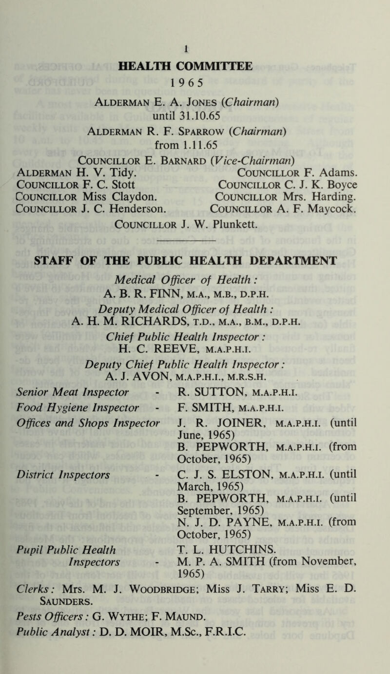 HEALTH COMMITTEE 1965 Alderman E. A. Jones (Chairman) until 31.10.65 Alderman R. F. Sparrow (Chairman) from 1.11.65 Councillor E. Barnard (Vice-Chairman) Alderman H. V. Tidy. Councillor F. C. Stott Councillor Miss Claydon. Councillor J. C. Henderson. Councillor J Councillor F. Adams. Councillor C. J. K. Boyce Councillor Mrs. Harding. Councillor A. F. Maycock. W. Plunkett. STAFF OF THE PUBLIC HEALTH DEPARTMENT Medical Officer of Health : A. B. R. FINN, M.A., M.B., D.P.H. Deputy Medical Officer of Health : A. H. M. RICHARDS, t.d., m.a., b.m., d.p.h. Chief Public Health Inspector: H. C. REEVE, m.a.p.h.i. Deputy Chief Public Health Inspector: A. J. AVON, M.A.P.H.I., M.R.S.H. Senior Meat Inspector Food Hygiene Inspector Offices and Shops Inspector District Inspectors R. SUTTON, m.a.p.h.i. F. SMITH, m.a.p.h.i. J. R. JOINER, m.a.p.h.i. (until June, 1965) B. PEPWORTH, m.a.p.h.i. (from October, 1965) C. J. S. ELSTON, m.a.p.h.i. (until March, 1965) B. PEPWORTH, m.a.p.h.i. (until September, 1965) N. J. D. PAYNE, m.a.p.h.i. (from October, 1965) T. L. HUTCHINS. M. P. A. SMITH (from November, 1965) Clerks: Mrs. M. J. Woodbridge; Miss J. Tarry; Miss E. D. Saunders. Pupil Public Health Inspectors Pests Officers: G. Wythe; F. Maund. Public Analyst: D. D. MOIR, M.Sc., F.R.I.C.