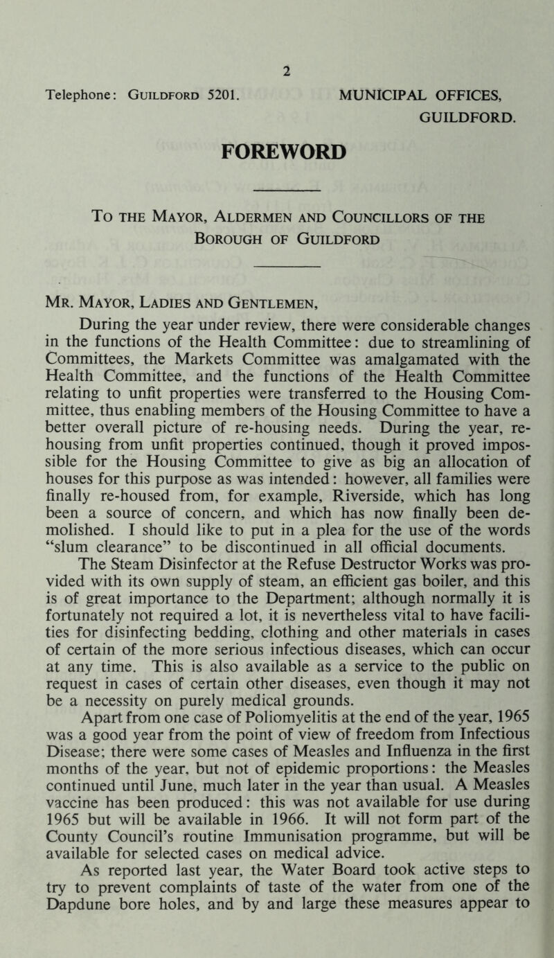 Telephone: Guildford 5201. MUNICIPAL OFFICES, GUILDFORD. FOREWORD To the Mayor, Aldermen and Councillors of the Borough of Guildford Mr. Mayor, Ladies and Gentlemen, During the year under review, there were considerable changes in the functions of the Health Committee: due to streamlining of Committees, the Markets Committee was amalgamated with the Health Committee, and the functions of the Health Committee relating to unfit properties were transferred to the Housing Com- mittee, thus enabling members of the Housing Committee to have a better overall picture of re-housing needs. During the year, re- housing from unfit properties continued, though it proved impos- sible for the Housing Committee to give as big an allocation of houses for this purpose as was intended: however, all families were finally re-housed from, for example. Riverside, which has long been a source of concern, and which has now finally been de- molished. I should like to put in a plea for the use of the words “slum clearance” to be discontinued in all official documents. The Steam Disinfector at the Refuse Destructor Works was pro- vided with its own supply of steam, an efficient gas boiler, and this is of great importance to the Department; although normally it is fortunately not required a lot, it is nevertheless vital to have facili- ties for disinfecting bedding, clothing and other materials in cases of certain of the more serious infectious diseases, which can occur at any time. This is also available as a service to the public on request in cases of certain other diseases, even though it may not be a necessity on purely medical grounds. Apart from one case of Poliomyelitis at the end of the year, 1965 was a good year from the point of view of freedom from Infectious Disease; there were some cases of Measles and Influenza in the first months of the year, but not of epidemic proportions: the Measles continued until June, much later in the year than usual. A Measles vaccine has been produced: this was not available for use during 1965 but will be available in 1966. It will not form part of the County Council’s routine Immunisation programme, but will be available for selected cases on medical advice. As reported last year, the Water Board took active steps to try to prevent complaints of taste of the water from one of the Dapdune bore holes, and by and large these measures appear to