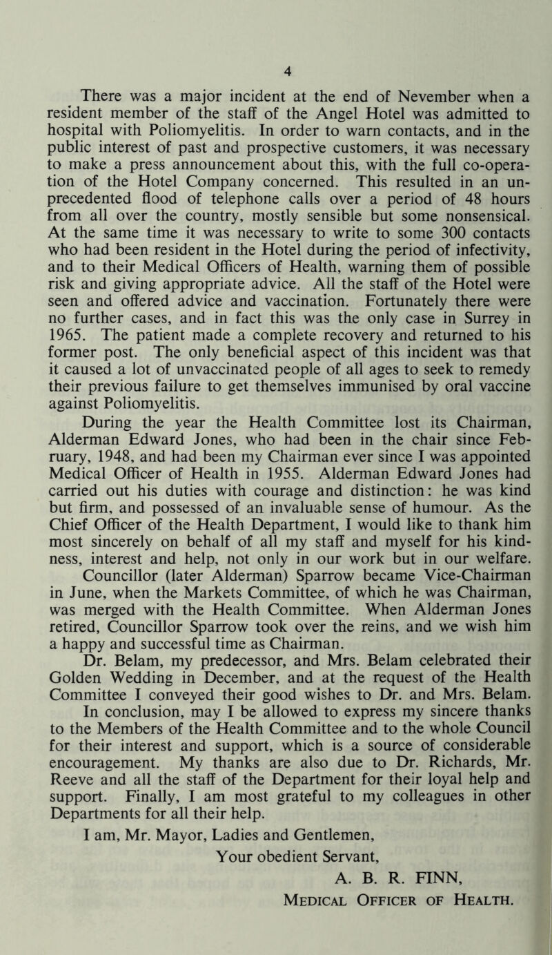 There was a major incident at the end of Nevember when a resident member of the staff of the Angel Hotel was admitted to hospital with Poliomyelitis. In order to warn contacts, and in the public interest of past and prospective customers, it was necessary to make a press announcement about this, with the full co-opera- tion of the Hotel Company concerned. This resulted in an un- precedented flood of telephone calls over a period of 48 hours from all over the country, mostly sensible but some nonsensical. At the same time it was necessary to write to some 300 contacts who had been resident in the Hotel during the period of infectivity, and to their Medical Officers of Health, warning them of possible risk and giving appropriate advice. All the staff of the Hotel were seen and offered advice and vaccination. Fortunately there were no further cases, and in fact this was the only case in Surrey in 1965. The patient made a complete recovery and returned to his former post. The only beneficial aspect of this incident was that it caused a lot of unvaccinated people of all ages to seek to remedy their previous failure to get themselves immunised by oral vaccine against Poliomyelitis. During the year the Health Committee lost its Chairman, Alderman Edward Jones, who had been in the chair since Feb- ruary, 1948, and had been my Chairman ever since I was appointed Medical Officer of Health in 1955. Alderman Edward Jones had carried out his duties with courage and distinction: he was kind but firm, and possessed of an invaluable sense of humour. As the Chief Officer of the Health Department, I would like to thank him most sincerely on behalf of all my staff and myself for his kind- ness, interest and help, not only in our work but in our welfare. Councillor (later Alderman) Sparrow became Vice-Chairman in June, when the Markets Committee, of which he was Chairman, was merged with the Health Committee. When Alderman Jones retired. Councillor Sparrow took over the reins, and we wish him a happy and successful time as Chairman. Dr. Belam, my predecessor, and Mrs. Belam celebrated their Golden Wedding in December, and at the request of the Health Committee I conveyed their good wishes to Dr. and Mrs. Belam. In conclusion, may I be allowed to express my sincere thanks to the Members of the Health Committee and to the whole Council for their interest and support, which is a source of considerable encouragement. My thanks are also due to Dr. Richards, Mr. Reeve and all the staff of the Department for their loyal help and support. Finally, I am most grateful to my colleagues in other Departments for all their help. I am, Mr. Mayor, Ladies and Gentlemen, Your obedient Servant, A. B. R. FINN, Medical Officer of Health.