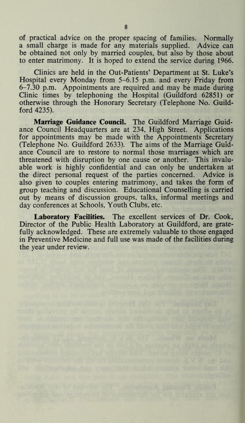 of practical advice on the proper spacing of families. Normally a small charge is made for any materials supplied. Advice can be obtained not only by married couples, but also by those about to enter matrimony. It is hoped to extend the service during 1966. Clinics are held in the Out-Patients’ Department at St. Luke’s Hospital every Monday from 5-6.15 p.m. and every Friday from 6-7.30 p.m. Appointments are required and may be made during Clinic times by telephoning the Hospital (Guildford 62851) or otherwise through the Honorary Secretary (Telephone No. Guild- ford 4235). Marriage Guidance Council. The Guildford Marriage Guid- ance Council Headquarters are at 234, High Street. Applications for appointments may be made with the Appointments Secretary (Telephone No. Guildford 2633). The aims of the Marriage Guid- ance Council are to restore to normal those marriages which are threatened with disruption by one cause or another. This invalu- able work is highly confidential and can only be undertaken at the direct personal request of the parties concerned. Advice is also given to couples entering matrimony, and takes the form of group teaching and discussion. Educational Counselling is carried out by means of discussion groups, talks, informal meetings and day conferences at Schools, Youth Clubs, etc. Laboratory Facilities. The excellent services of Dr. Cook, Director of the Public Health Laboratory at Guildford, are grate- fully acknowledged. These are extremely valuable to those engaged in Preventive Medicine and full use was made of the facilities during the year under review.