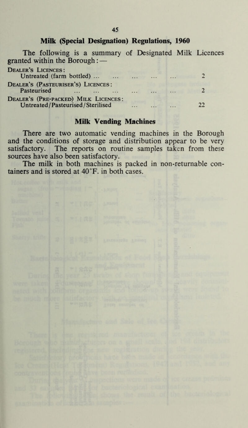 Milk (Special Designation) Regulations, 1960 The following is a summary of Designated Milk Licences granted within the Borough: — Dealer’s Licences: Untreated (farm bottled) 2 Dealer’s (Pasteuriser’s) Licences: Pasteurised 2 Dealer’s (Pre-packed) Milk Licences: Untreated/Pasteurised/Sterilised 22 Milk Vending Machines There are two automatic vending machines in the Borough and the conditions of storage and distribution appear to be very satisfactory. The reports on routine samples taken from these sources have also been satisfactory. The milk in both machines is packed in non-returnable con- tainers and is stored at 40°F. in both cases.