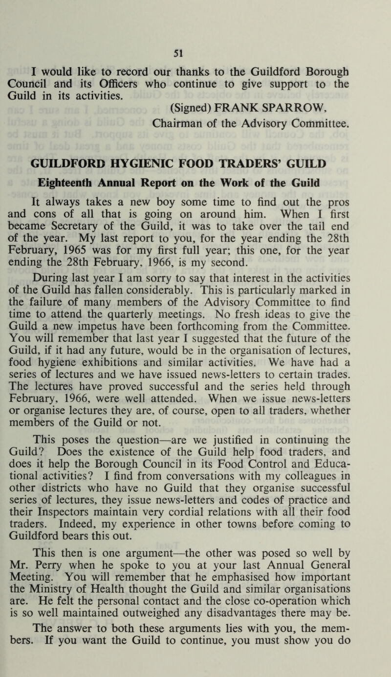 I would like to record our thanks to the Guildford Borough Council and its Officers who continue to give support to the Guild in its activities. (Signed) FRANK SPARROW, Chairman of the Advisory Committee. GUILDFORD HYGIENIC FOOD TRADERS’ GUILD Eighteenth Annual Report on the Work of the Guild It always takes a new boy some time to find out the pros and cons of all that is going on around him. When I first became Secretary of the Guild, it was to take over the tail end of the year. My last report to you, for the year ending the 28th February, 1965 was for my first full year; this one, for the year ending the 28th February, 1966, is my second. During last year I am sorry to say that interest in the activities of the Guild has fallen considerably. This is particularly marked in the failure of many members of the Advisory Committee to find time to attend the quarterly meetings. No fresh ideas to give the Guild a new impetus have been forthcoming from the Committee. You will remember that last year I suggested that the future of the Guild, if it had any future, would be in the organisation of lectures, food hygiene exhibitions and similar activities. We have had a series of lectures and we have issued news-letters to certain trades. The lectures have proved successful and the series held through February, 1966, were well attended. When we issue news-letters or organise lectures they are, of course, open to all traders, whether members of the Guild or not. This poses the question—are we justified in continuing the Guild? Does the existence of the Guild help food traders, and does it help the Borough Council in its Food Control and Educa- tional activities? I find from conversations with my colleagues in other districts who have no Guild that they organise successful series of lectures, they issue news-letters and codes of practice and their Inspectors maintain very cordial relations with all their food traders. Indeed, my experience in other towns before coming to Guildford bears this out. This then is one argument—the other was posed so well by Mr. Perry when he spoke to you at your last Annual General Meeting. You will remember that he emphasised how important the Ministry of Health thought the Guild and similar organisations are. He felt the personal contact and the close co-operation which is so well maintained outweighed any disadvantages there may be. The answer to both these arguments lies with you, the mem- bers. If you want the Guild to continue, you must show you do