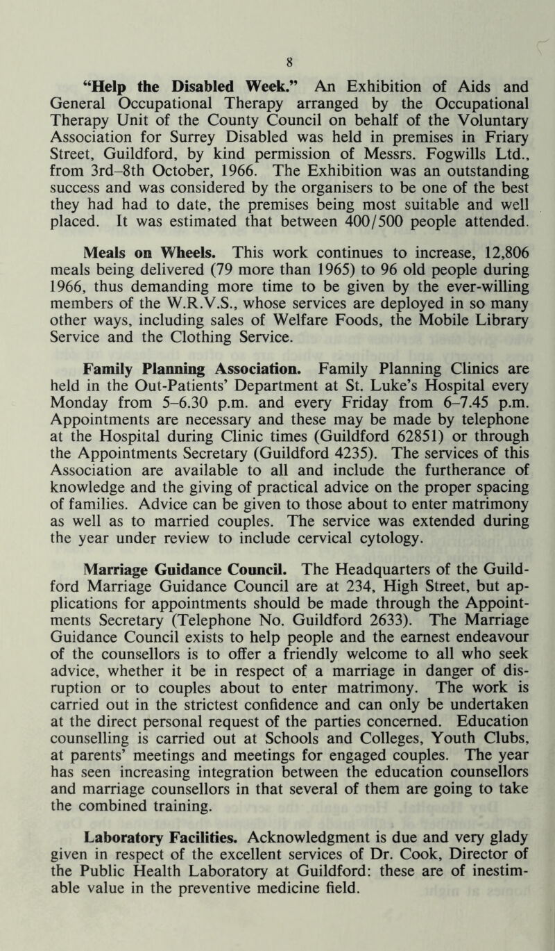 “Help the Disabled Week.” An Exhibition of Aids and General Occupational Therapy arranged by the Occupational Therapy Unit of the County Council on behalf of the Voluntary Association for Surrey Disabled was held in premises in Friary Street, Guildford, by kind permission of Messrs. Fogwills Ltd., from 3rd-8th October, 1966. The Exhibition was an outstanding success and was considered by the organisers to be one of the best they had had to date, the premises being most suitable and well placed. It was estimated that between 400/500 people attended. Meals on Wheels. This work continues to increase, 12,806 meals being delivered (79 more than 1965) to 96 old people during 1966, thus demanding more time to be given by the ever-willing members of the W.R.V.S., whose services are deployed in so many other ways, including sales of Welfare Foods, the Mobile Library Service and the Clothing Service. Family Planning Association. Family Planning Clinics are held in the Out-Patients’ Department at St. Luke’s Hospital every Monday from 5-6.30 p.m. and every Friday from 6-7.45 p.m. Appointments are necessary and these may be made by telephone at the Hospital during Clinic times (Guildford 62851) or through the Appointments Secretary (Guildford 4235). The services of this Association are available to all and include the furtherance of knowledge and the giving of practical advice on the proper spacing of families. Advice can be given to those about to enter matrimony as well as to married couples. The service was extended during the year under review to include cervical cytology. Marriage Guidance Council. The Headquarters of the Guild- ford Marriage Guidance Council are at 234, High Street, but ap- plications for appointments should be made through the Appoint- ments Secretary (Telephone No. Guildford 2633). The Marriage Guidance Council exists to help people and the earnest endeavour of the counsellors is to offer a friendly welcome to all who seek advice, whether it be in respect of a marriage in danger of dis- ruption or to couples about to enter matrimony. The work is carried out in the strictest confidence and can only be undertaken at the direct personal request of the parties concerned. Education counselling is carried out at Schools and Colleges, Youth Clubs, at parents’ meetings and meetings for engaged couples. The year has seen increasing integration between the education counsellors and marriage counsellors in that several of them are going to take the combined training. Laboratory Facilities. Acknowledgment is due and very glady given in respect of the excellent services of Dr. Cook, Director of the Public Health Laboratory at Guildford: these are of inestim- able value in the preventive medicine field.