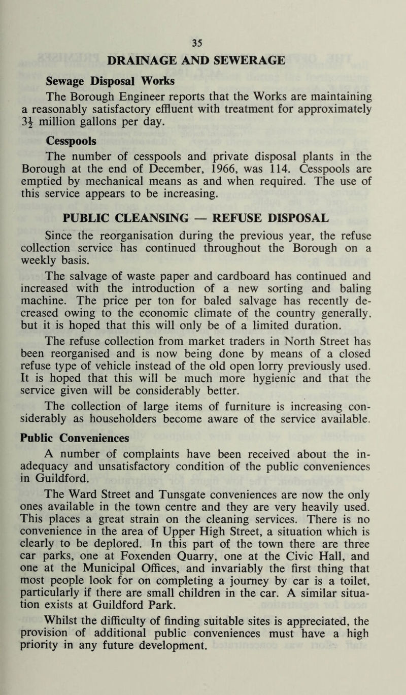 DRAINAGE AND SEWERAGE Sewage Disposal Works The Borough Engineer reports that the Works are maintaining a reasonably satisfactory effluent with treatment for approximately 3^ million gallons per day. Cesspools The number of cesspools and private disposal plants in the Borough at the end of December, 1966, was 114. Cesspools are emptied by mechanical means as and when required. The use of this service appears to be increasing. PUBLIC CLEANSING — REFUSE DISPOSAL Since the reorganisation during the previous year, the refuse collection service has continued throughout the Borough on a weekly basis. The salvage of waste paper and cardboard has continued and increased with the introduction of a new sorting and baling machine. The price per ton for baled salvage has recently de- creased owing to the economic climate of the country generally, but it is hoped that this will only be of a limited duration. The refuse collection from market traders in North Street has been reorganised and is now being done by means of a closed refuse type of vehicle instead of the old open lorry previously used. It is hoped that this will be much more hygienic and that the service given will be considerably better. The collection of large items of furniture is increasing con- siderably as householders become aware of the service available. Public Conveniences A number of complaints have been received about the in- adequacy and unsatisfactory condition of the public conveniences in Guildford. The Ward Street and Tunsgate conveniences are now the only ones available in the town centre and they are very heavily used. This places a great strain on the cleaning services. There is no convenience in the area of Upper High Street, a situation which is clearly to be deplored. In this part of the town there are three car parks, one at Foxenden Quarry, one at the Civic Hall, and one at the Municipal Offices, and invariably the first thing that most people look for on completing a journey by car is a toilet, particularly if there are small children in the car. A similar situa- tion exists at Guildford Park. Whilst the difficulty of finding suitable sites is appreciated, the provision of additional public conveniences must have a high priority in any future development.