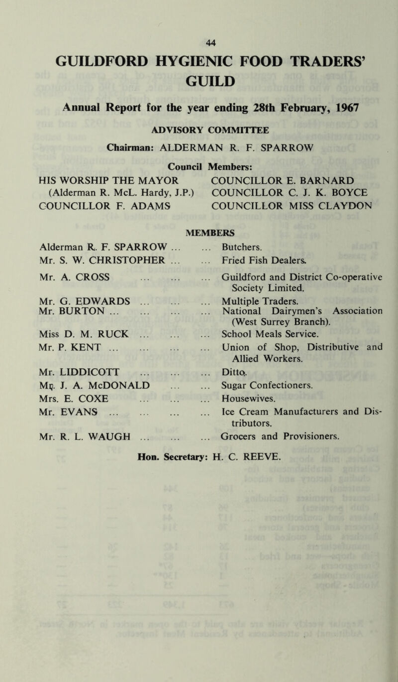 GUILDFORD HYGIENIC FOOD TRADERS’ GUILD Annual Report for the year ending 28th February, 1967 ADVISORY COMMITTEE Chairman: ALDERMAN R. F. SPARROW Council Members: HIS WORSHIP THE MAYOR COUNCILLOR E. BARNARD (Alderman R. McL. Hardy, J.P.) COUNCILLOR C. J. K. BOYCE COUNCILLOR F. ADAMS COUNCILLOR MISS CLAYDON MEMBERS Alderman R. F. SPARROW Mr. S. W. CHRISTOPHER Mr. A. CROSS Mr. G. EDWARDS Mr. BURTON Miss D. M. RUCK Mr. P. KENT Mr. LIDDICOTT Mi?, j. a. McDonald Mrs. E. COXE Mr. EVANS Mr. R. L. WAUGH Hon. Secretary: Butchers. Fried Fish Dealers. Guildford and District Co-operative Society Limited. Multiple Traders. National Dairymen’s Association (West Surrey Branch). School Meals Service. Union of Shop, Distributive and Allied Workers. Ditto. Sugar Confectioners. Housewives. Ice Cream Manufacturers and Dis- tributors. Grocers and Provisioners. H. C. REEVE.
