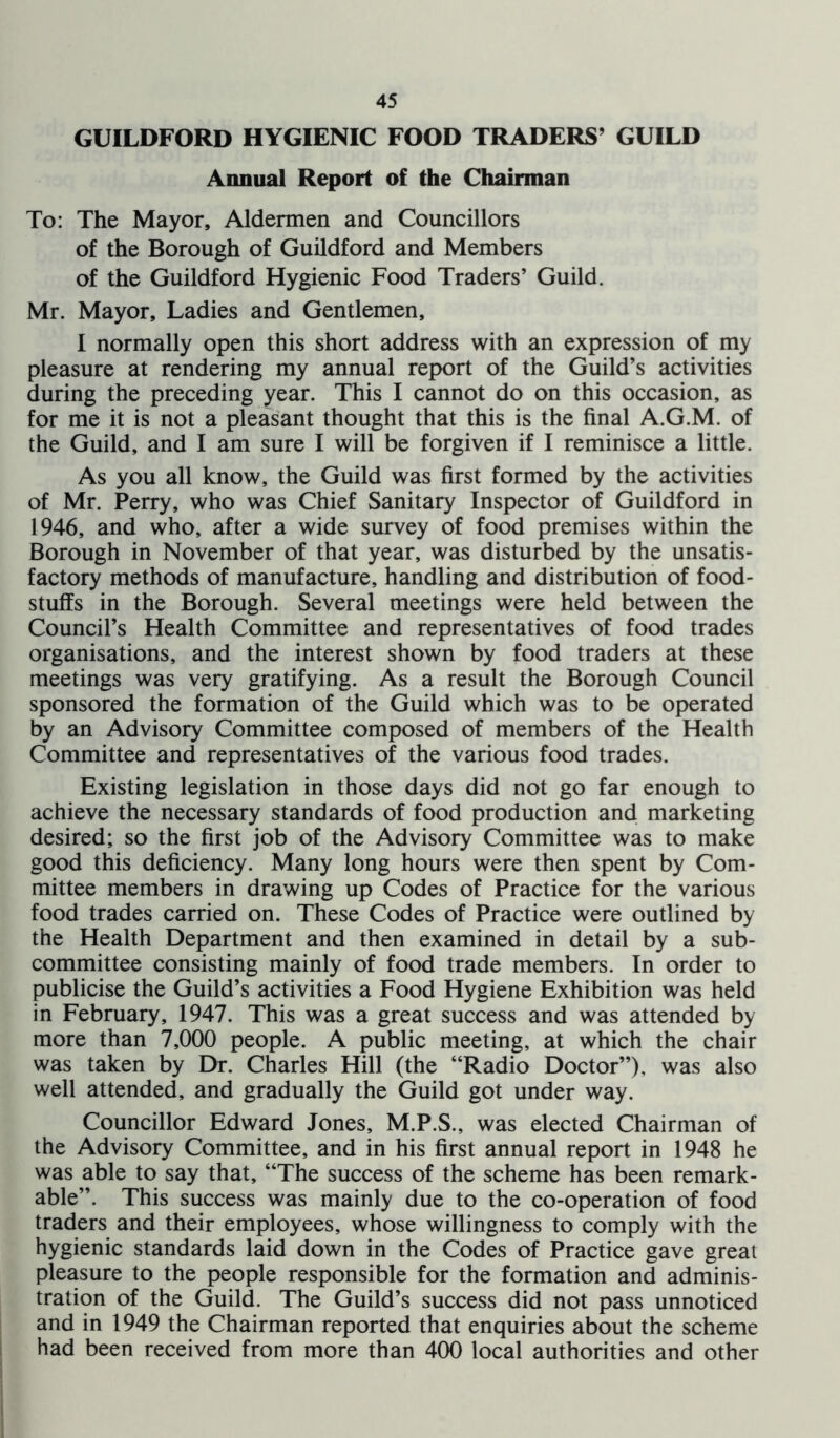 GUILDFORD HYGIENIC FOOD TRADERS’ GUILD Annual Report of the Chairman To: The Mayor, Aldermen and Councillors of the Borough of Guildford and Members of the Guildford Hygienic Food Traders’ Guild. Mr. Mayor, Ladies and Gentlemen, I normally open this short address with an expression of my pleasure at rendering my annual report of the Guild’s activities during the preceding year. This I cannot do on this occasion, as for me it is not a pleasant thought that this is the final A.G.M. of the Guild, and I am sure I will be forgiven if I reminisce a little. As you all know, the Guild was first formed by the activities of Mr. Perry, who was Chief Sanitary Inspector of Guildford in 1946, and who, after a wide survey of food premises within the Borough in November of that year, was disturbed by the unsatis- factory methods of manufacture, handling and distribution of food- stuffs in the Borough. Several meetings were held between the Council’s Health Committee and representatives of food trades organisations, and the interest shown by food traders at these meetings was very gratifying. As a result the Borough Council sponsored the formation of the Guild which was to be operated by an Advisory Committee composed of members of the Health Committee and representatives of the various food trades. Existing legislation in those days did not go far enough to achieve the necessary standards of food production and marketing desired; so the first job of the Advisory Committee was to make good this deficiency. Many long hours were then spent by Com- mittee members in drawing up Codes of Practice for the various food trades carried on. These Codes of Practice were outlined by the Health Department and then examined in detail by a sub- committee consisting mainly of food trade members. In order to publicise the Guild’s activities a Food Hygiene Exhibition was held in February, 1947. This was a great success and was attended by more than 7,000 people. A public meeting, at which the chair was taken by Eh*. Charles Hill (the “Radio Doctor”), was also well attended, and gradually the Guild got under way. Councillor Edward Jones, M.P.S., was elected Chairman of the Advisory Committee, and in his first annual report in 1948 he was able to say that, “The success of the scheme has been remark- able”. This success was mainly due to the co-operation of food traders and their employees, whose willingness to comply with the hygienic standards laid down in the Codes of Practice gave great pleasure to the people responsible for the formation and adminis- tration of the Guild. The Guild’s success did not pass unnoticed and in 1949 the Chairman reported that enquiries about the scheme had been received from more than 400 local authorities and other