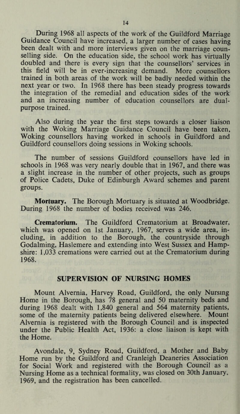 During 1968 all aspects of the work of the Guildford Marriage Guidance Council have increased, a larger number of cases having been dealt with and more interviews given on the marriage coun- selling side. On the education side, the school v/ork has virtually doubled and there is every sign that the counsellors’ services in this field will be in ever-increasing demand. More counsellors trained in both areas of the work will be badly needed within the next year or two. In 1968 there has been steady progress towards the integration of the remedial and education sides of the work and an increasing number of education counsellors are dual- purpose trained. Also during the year the first steps towards a closer liaison with the Woking Marriage Guidance Council have been taken, Woking counsellors having worked in schools in Guildford and Guildford counsellors doing sessions in Woking schools. The number of sessions Guildford counsellors have led in schools in 1968 was very nearly double that in 1967, and there was a slight increase in the number of other projects, such as groups of Police Cadets, Duke of Edinburgh Award schemes and parent groups. Mortuary. The Borough Mortuary is situated at Woodbridge. During 1968 the number of bodies received was 246. Crematorium. The Guildford Crematorium at Broadwater, which was opened on 1st January, 1967, serves a wide area, in- cluding, in addition to the Borough, the countryside through Godaiming, Haslemere and extending into West Sussex and Hamp- shire: 1,033 cremations were carried out at the Crematorium during 1968. SUPERVISION OF NURSING HOMES Mount Alvemia, Harvey Road, Guildford, the only Nursing Home in the Borough, has 78 general and 50 maternity beds and during 1968 dealt with 1,840 general and 564 maternity patients, some of the maternity patients being delivered elsewhere. Mount Alvemia is registered with the Borough Council and is inspected under the Public Health Act, 1936: a close liaison is kept with the Home. Avondale, 9, Sydney Road, Guildford, a Mother and Baby Home run by the Guildford and Cranleigh Deaneries Association for Social Work and registered with the Borough Council as a Nursing Home as a technical formality, was closed on 30th January, 1969, and the registration has been cancelled.