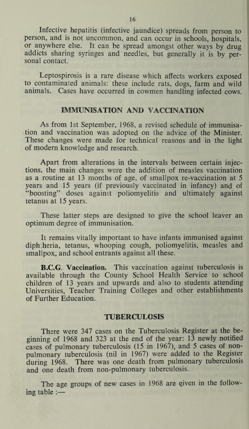 Infective hepatitis (infective jaundice) spreads from person to person, and is not uncommon, and can occur in schools, hospitals, or anywhere else. It can be spread amongst other ways by drug addicts sharing syringes and needles, but generally it is by per- sonal contact. Leptospirosis is a rare disease which affects workers exposed to contaminated animals: these include rats, dogs, farm and wild animals. Cases have occurred in cowmen handling infected cows. IMMUNISATION AND VACCINATION As from 1st September, 1968, a revised schedule of immunisa- tion and vaccination was adopted on the advice of the Minister. These changes were made for technical reasons and in the light of modem knowledge and research. Apart from alterations in the intervals between certain injec- tions, the main changes were the addition of measles vaccination as a routine at 13 months of age, of smallpox re-vaccination at 5 years and 15 years (if previously vaccinated in infancy) and of “boosting” doses against poliomyelitis and ultimately against tetanus at 15 years. These latter steps are designed to give the school leaver an optimum degree of immunisation. It remains vitally important to have infants immunised against diph'.heria, tetanus, whooping cough, poliomyelitis, measles and smallpox, and school entrants against all these. B.C.G. Vaccination. This vaccination against tuberculosis is available through the County School Health Service to school children of 13 years and upwards and also to students attending Universities, Teacher Training Colleges and other establishments of Further Education. TUBERCULOSIS There were 347 cases on the Tuberculosis Register at the be- ginning of 1968 and 323 at the end of the year: 13 newly notified cases of pulmonary tuberculosis (15 in 1967), and 5 cases of non- pulmonary tuberculosis (nil in 1967) were added to the Register during 1968. There was one death from pulmonary tuberculosis and one death from non-pulmonary tuberculosis. The age groups of new cases in 1968 are given in the follow- ing table :—