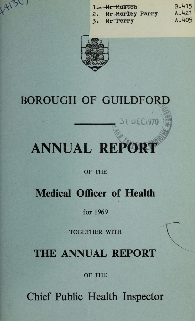 B.415 A. 421 A. 405 1m 1 Mr MUston 2. Mr Morley Parry 3. Mr Perry BOROUGH OF GUILDFORD Medical Officer of Health for 1969 TOGETHER WITH THE ANNUAL REPORT OF THE Chief Public Health Inspector