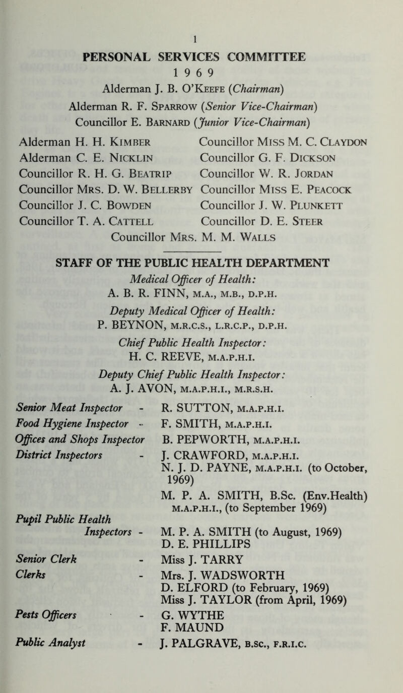 PERSONAL SERVICES COMMITTEE 19 6 9 Alderman J. B. O’Keefe (Chairman) Alderman R. F. Sparrow (Senior Vice-Chairman) Councillor E. Barnard (Junior Vice-Chairman) Alderman H. H. Kimber Councillor Miss M. C. Claydon Alderman C. E. Nicklin Councillor G. F. Dickson Councillor R. H. G. Beatrip Councillor W. R. Jordan Councillor Mrs. D. W. Bellerby Councillor Miss E. Peacock Councillor J. C. Bowden Councillor J. W. Plunkett Councillor T. A. Cattell Councillor D. E. Steer Councillor Mrs. M. M. Walls STAFF OF THE PUBLIC HEALTH DEPARTMENT Medical Officer of Health: A. B. R. FINN, M.A., M.B., D.P.H. Deputy Medical Officer of Health: P. BEYNON, m.r.c.s., l.r.c.p., d.p.h. Chief Public Health Inspector: H. C. REEVE, m.a.p.h.i. Deputy Chief Public Health Inspector: A. J. AVON, M.A.P.H.I., M.R.S.H. Senior Meat Inspector Food Hygiene Inspector - Offices and Shops Inspector District Inspectors Pupil Public Health Inspectors - Senior Clerk Clerks Pests Officers Public Analyst R. SUTTON, m.a.p.h.i. F. SMITH, m.a.p.h.i. B. PEPWORTH, m.a.p.h.i. J. CRAWFORD, m.a.p.h.i. N. J. D. PAYNE, m.a.p.h.i. (to October, 1969) M. P. A. SMITH, B.Sc. (Env.Health) m.a.p.h.i., (to September 1969) M. P. A. SMITH (to August, 1969) D. E. PHILLIPS Miss J. TARRY Mrs. J. WADSWORTH D. ELFORD (to February, 1969) Miss J. TAYLOR (from April, 1969) G. WYTHE F. MAUND J. PALGRAVE, b.sc., f.r.i.c.