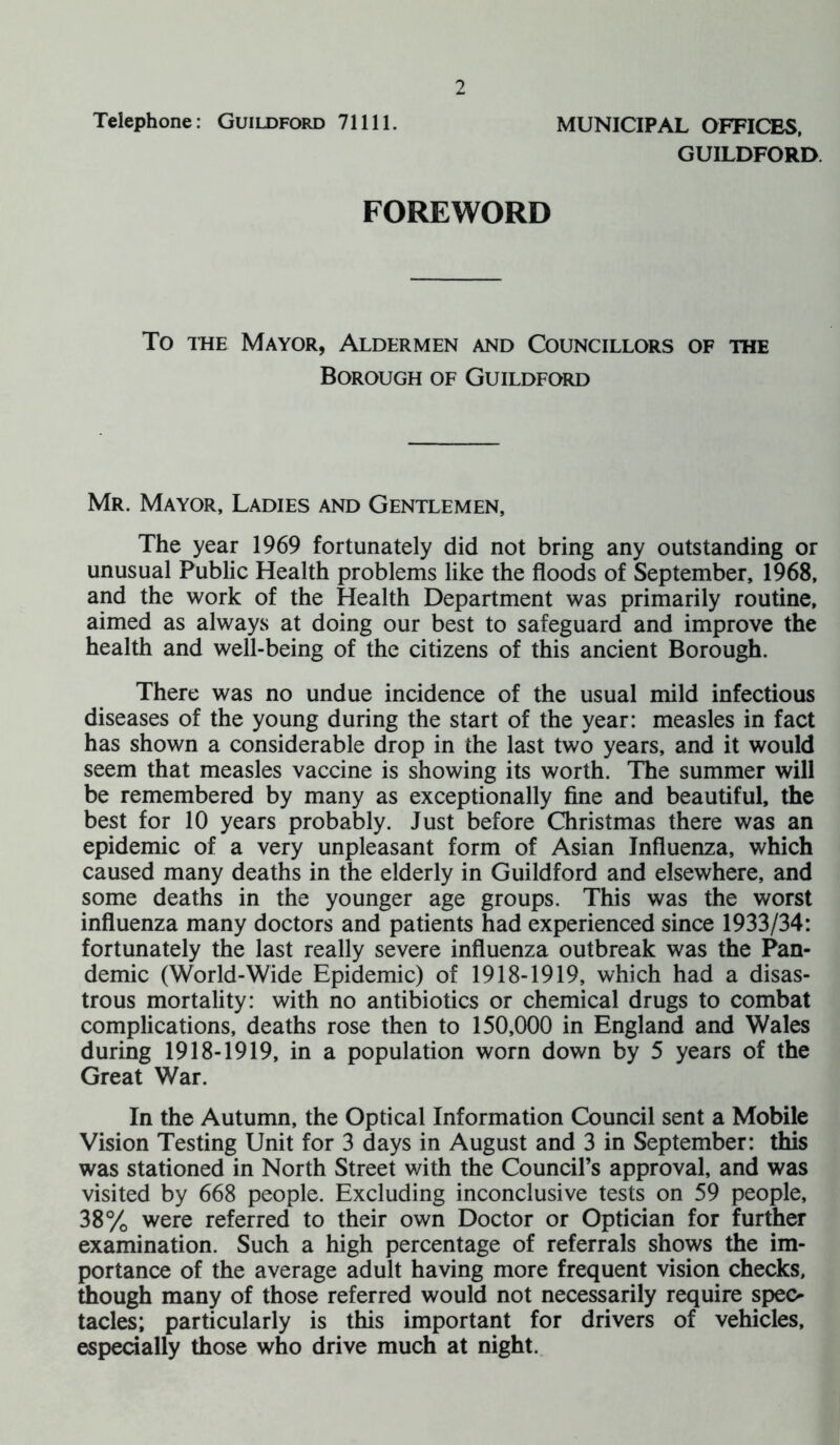 Telephone: Guildford 71111. MUNICIPAL OFFICES, GUILDFORD FOREWORD To the Mayor, Aldermen and Councillors of the Borough of Guildford Mr. Mayor, Ladies and Gentlemen, The year 1969 fortunately did not bring any outstanding or unusual Public Health problems like the floods of September, 1968, and the work of the Health Department was primarily routine, aimed as always at doing our best to safeguard and improve the health and well-being of the citizens of this ancient Borough. There was no undue incidence of the usual mild infectious diseases of the young during the start of the year: measles in fact has shown a considerable drop in the last two years, and it would seem that measles vaccine is showing its worth. The summer will be remembered by many as exceptionally fine and beautiful, the best for 10 years probably. Just before Christmas there was an epidemic of a very unpleasant form of Asian Influenza, which caused many deaths in the elderly in Guildford and elsewhere, and some deaths in the younger age groups. This was the worst influenza many doctors and patients had experienced since 1933/34: fortunately the last really severe influenza outbreak was the Pan- demic (World-Wide Epidemic) of 1918-1919, which had a disas- trous mortality: with no antibiotics or chemical drugs to combat complications, deaths rose then to 150,000 in England and Wales during 1918-1919, in a population worn down by 5 years of the Great War. In the Autumn, the Optical Information Council sent a Mobile Vision Testing Unit for 3 days in August and 3 in September: this was stationed in North Street with the Council’s approval, and was visited by 668 people. Excluding inconclusive tests on 59 people, 38% were referred to their own Doctor or Optician for further examination. Such a high percentage of referrals shows the im- portance of the average adult having more frequent vision checks, though many of those referred would not necessarily require spec- tacles; particularly is this important for drivers of vehicles, especially those who drive much at night.