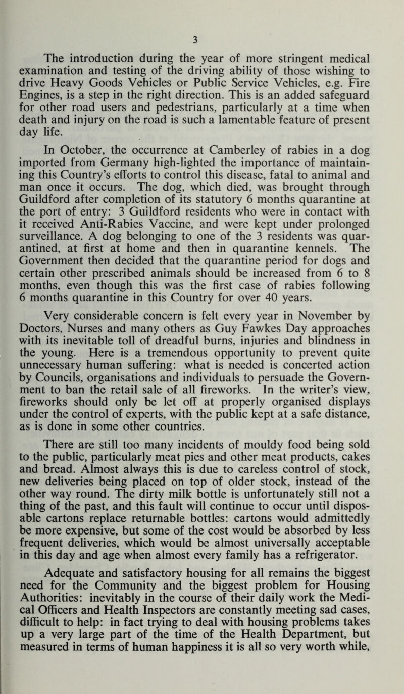 The introduction during the year of more stringent medical examination and testing of the driving ability of those wishing to drive Heavy Goods Vehicles or Public Service Vehicles, e.g. Fire Engines, is a step in the right direction. This is an added safeguard for other road users and pedestrians, particularly at a time when death and injury on the road is such a lamentable feature of present day life. In October, the occurrence at Camberley of rabies in a dog imported from Germany high-lighted the importance of maintain- ing this Country’s efforts to control this disease, fatal to animal and man once it occurs. The dog, which died, was brought through Guildford after completion of its statutory 6 months quarantine at the port of entry: 3 Guildford residents who were in contact with it received Anti-Rabies Vaccine, and were kept under prolonged surveillance. A dog belonging to one of the 3 residents was quar- antined, at first at home and then in quarantine kennels. The Government then decided that the quarantine period for dogs and certain other prescribed animals should be increased from 6 to 8 months, even though this was the first case of rabies following 6 months quarantine in this Country for over 40 years. Very considerable concern is felt every year in November by Doctors, Nurses and many others as Guy Fawkes Day approaches with its inevitable toll of dreadful burns, injuries and blindness in the young. Here is a tremendous opportunity to prevent quite unnecessary human suffering: what is needed is concerted action by Councils, organisations and individuals to persuade the Govern- ment to ban the retail sale of all fireworks. In the writer’s view, fireworks should only be let off at properly organised displays under the control of experts, with the public kept at a safe distance, as is done in some other countries. There are still too many incidents of mouldy food being sold to the public, particularly meat pies and other meat products, cakes and bread. Almost always this is due to careless control of stock, new deliveries being placed on top of older stock, instead of the other way round. The dirty milk bottle is unfortunately still not a thing of the past, and this fault will continue to occur until dispos- able cartons replace returnable bottles: cartons would admittedly be more expensive, but some of the cost would be absorbed by less frequent deliveries, which would be almost universally acceptable in this day and age when almost every family has a refrigerator. Adequate and satisfactory housing for all remains the biggest need for the Community and the biggest problem for Housing Authorities: inevitably in the course of their daily work the Medi- cal Officers and Health Inspectors are constantly meeting sad cases, difficult to help: in fact trying to deal with housing problems takes up a very large part of the time of the Health Department, but measured in terms of human happiness it is all so very worth while.