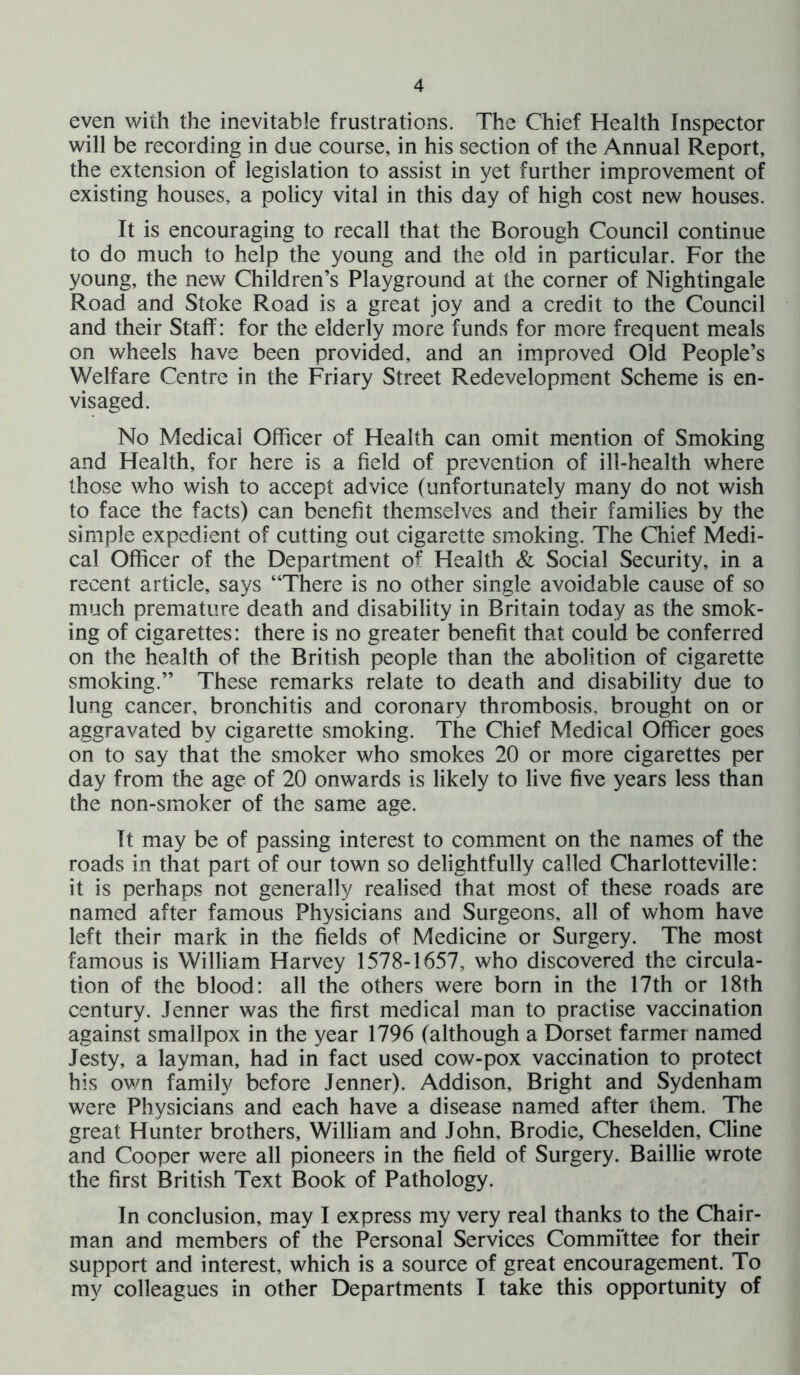 even with the inevitable frustrations. The Chief Health Inspector will be recording in due course, in his section of the Annual Report, the extension of legislation to assist in yet further improvement of existing houses, a policy vital in this day of high cost new houses. It is encouraging to recall that the Borough Council continue to do much to help the young and the old in particular. For the young, the new Children’s Playground at the corner of Nightingale Road and Stoke Road is a great joy and a credit to the Council and their Staff: for the elderly more funds for more frequent meals on wheels have been provided, and an improved Old People’s Welfare Centre in the Friary Street Redevelopment Scheme is en- visaged. No Medical Officer of Health can omit mention of Smoking and Health, for here is a field of prevention of ill-health where those who wish to accept advice (unfortunately many do not wish to face the facts) can benefit themselves and their families by the simple expedient of cutting out cigarette smoking. The Chief Medi- cal Officer of the Department of Health & Social Security, in a recent article, says “There is no other single avoidable cause of so much premature death and disability in Britain today as the smok- ing of cigarettes: there is no greater benefit that could be conferred on the health of the British people than the abolition of cigarette smoking.” These remarks relate to death and disability due to lung cancer, bronchitis and coronary thrombosis, brought on or aggravated by cigarette smoking. The Chief Medical Officer goes on to say that the smoker who smokes 20 or more cigarettes per day from the age of 20 onwards is likely to live five years less than the non-smoker of the same age. Tt may be of passing interest to comment on the names of the roads in that part of our town so delightfully called Charlotteville: it is perhaps not generally realised that most of these roads are named after famous Physicians and Surgeons, all of whom have left their mark in the fields of Medicine or Surgery. The most famous is William Harvey 1578-1657, who discovered the circula- tion of the blood: all the others were born in the 17th or 18th century. Jenner was the first medical man to practise vaccination against smallpox in the year 1796 (although a Dorset farmer named Jesty, a layman, had in fact used cow-pox vaccination to protect his own family before Jenner). Addison, Bright and Sydenham were Physicians and each have a disease named after them. The great Hunter brothers, William and John, Brodie, Cheselden, Cline and Cooper were all pioneers in the field of Surgery. Baillie wrote the first British Text Book of Pathology. In conclusion, may I express my very real thanks to the Chair- man and members of the Personal Services Committee for their support and interest, which is a source of great encouragement. To my colleagues in other Departments I take this opportunity of