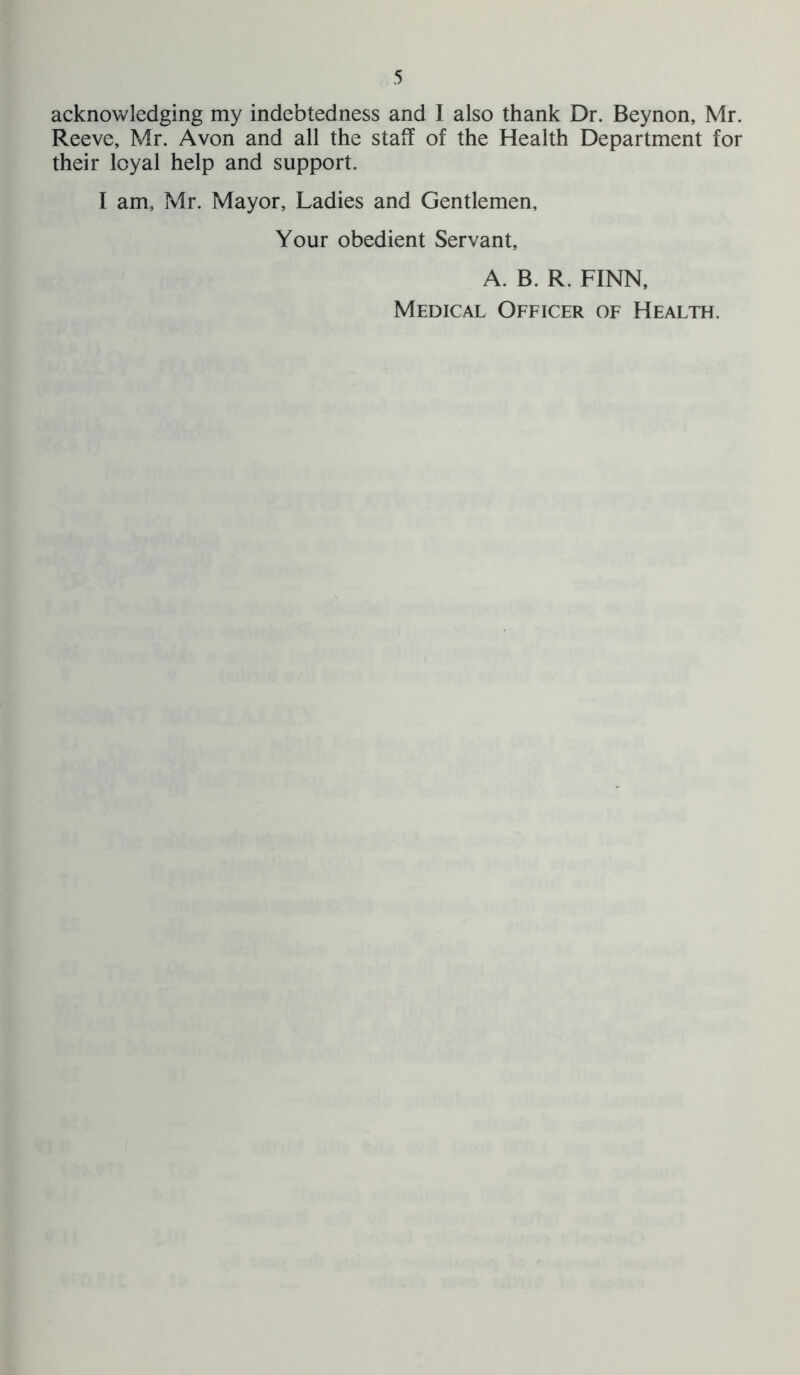 acknowledging my indebtedness and 1 also thank Dr. Beynon, Mr. Reeve, Mr. Avon and all the staff of the Health Department for their loyal help and support. I am, Mr. Mayor, Ladies and Gentlemen, Your obedient Servant, A. B. R. FINN, Medical Officer of Health.