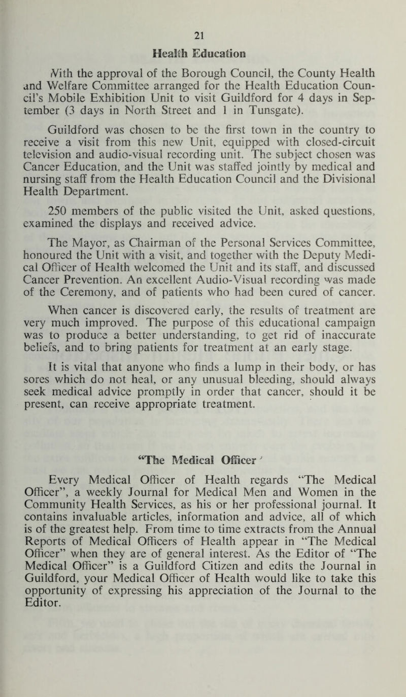 Health Education iVith the approval of the Borough Council, the County Health and Welfare Committee arranged for the Health Education Coun- cil’s Mobile Exhibition Unit to visit Guildford for 4 days in Sep- tember (3 days in North Street and 1 in Tunsgate). Guildford was chosen to be the first town in the country to receive a visit from this new Unit, equipped with closed-circuit television and audio-visual recording unit. The subject chosen was Cancer Education, and the Unit was staffed jointly by medical and nursing staff from the Health Education Council and the Divisional Health Department. 250 members of the public visited the Unit, asked questions, examined the displays and received advice. The Mayor, as Chairman of the Personal Services Committee, honoured the Unit with a visit, and together with the Deputy Medi- cal Officer of Health welcomed the Unit and its staff, and discussed Cancer Prevention. An excellent Audio-Visual recording was made of the Ceremony, and of patients who had been cured of cancer. When cancer is discovered early, the results of treatment are very much improved. The purpose of this educational campaign was to produce a better understanding, to get rid of inaccurate beliefs, and to bring patients for treatment at an early stage. It is vital that anyone who finds a lump in their body, or has sores which do not heal, or any unusual bleeding, should always seek medical advice promptly in order that cancer, should it be present, can receive appropriate treatment. “The Medical Officer Every Medical Officer of Health regards “The Medical Officer”, a weekly Journal for Medical Men and Women in the Community Health Services, as his or her professional journal. It contains invaluable articles, information and advice, all of which is of the greatest help. From time to time extracts from the Annual Reports of Medical Officers of Health appear in “The Medical Officer” when they are of general interest. As the Editor of “The Medical Officer” is a Guildford Citizen and edits the Journal in Guildford, your Medical Officer of Health would like to take this opportunity of expressing his appreciation of the Journal to the Editor.