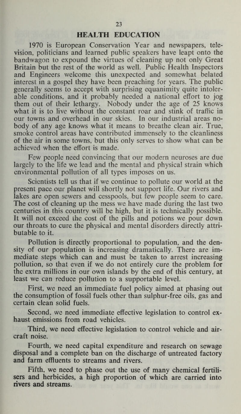 HEALTH EDUCATION 1970 is European Conservation Year and newspapers, tele- vision, politicians and learned public speakers have leapt onto the bandwagon to expound the virtues of cleaning up not only Great Britain but the rest of the world as well. Public Health Inspectors and Engineers welcome this unexpected and somewhat belated interest in a gospel they have been preaching for years. The public generally seems to accept with surprising equanimity quite intoler- able conditions, and it probably needed a national effort to jog them out of their lethargy. Nobody under the age of 25 knows what it is to live without the constant roar and stink of traffic in our towns and overhead in our skies. In our industrial areas no- body of any age knows what it means to breathe clean air. True, smoke control areas have contributed immensely to the cleanliness of the air in some towns, but this only serves to show what can be achieved when the effort is made. Few people need convincing that our modern neuroses are due largely to the life we lead and the mental and physical strain which environmental pollution of all types imposes on us. Scientists tell us that if we continue to pollute our world at the present pace our planet will shortly not support life. Our rivers and lakes are open sewers and cesspools, but few people seem to care. The cost of cleaning up the mess we have made during the last two centuries in this country will be high, but it is technically possible. It will not exceed the cost of the pills and potions we pour down our throats to cure the physical and mental disorders directly attri- butable to it. Pollution is directly proportional to population, and the den- sity of our population is increasing dramatically. There are im- mediate steps which can and must be taken to arrest increasing pollution, so that even if we do not entirely cure the problem for the extra millions in our own islands by the end of this century, at least we can reduce pollution to a supportable level. First, we need an immediate fuel policy aimed at phasing out the consumption of fossil fuels other than sulphur-free oils, gas and certain clean solid fuels. Second, we need immediate effective legislation to control ex- haust emissions from road vehicles. Third, we need effective legislation to control vehicle and air- craft noise. Fourth, we need capital expenditure and research on sewage disposal and a complete ban on the discharge of untreated factory and farm effluents to streams and rivers. Fifth, we need to phase out the use of many chemical fertili- sers and herbicides, a high proportion of which are carried into rivers and streams.