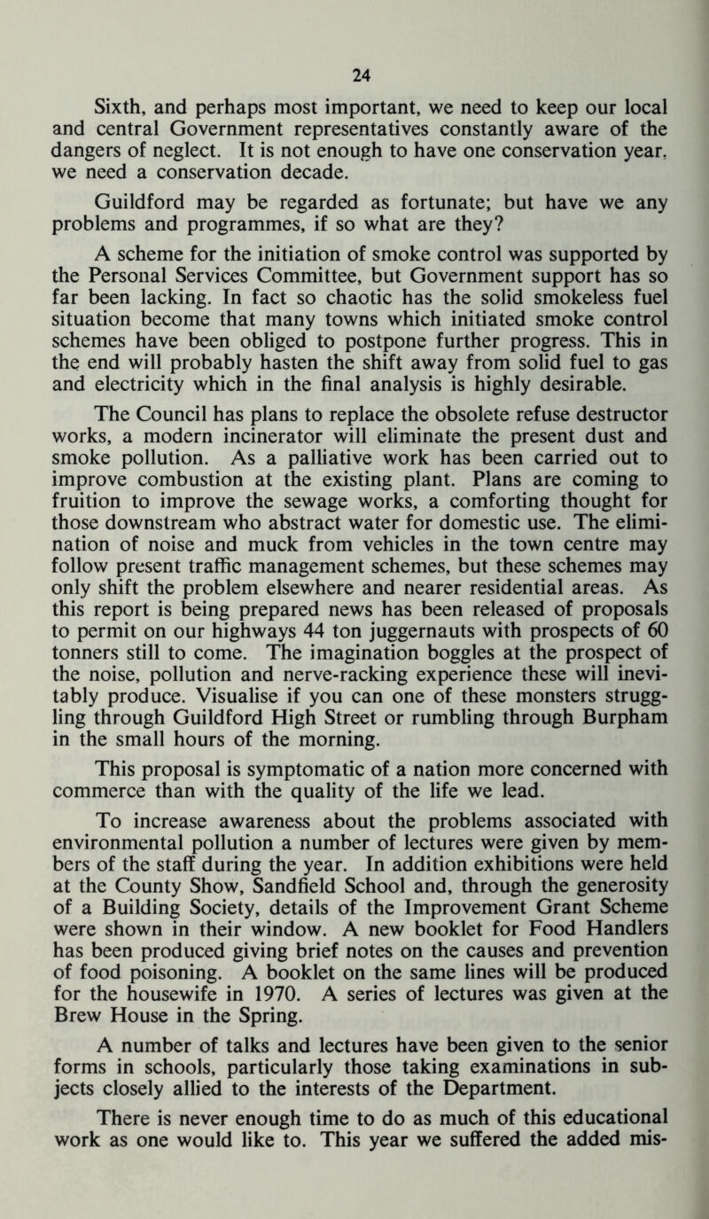 Sixth, and perhaps most important, we need to keep our local and central Government representatives constantly aware of the dangers of neglect. It is not enough to have one conservation year, we need a conservation decade. Guildford may be regarded as fortunate; but have we any problems and programmes, if so what are they? A scheme for the initiation of smoke control was supported by the Personal Services Committee, but Government support has so far been lacking. In fact so chaotic has the solid smokeless fuel situation become that many towns which initiated smoke control schemes have been obliged to postpone further progress. This in the end will probably hasten the shift away from solid fuel to gas and electricity which in the final analysis is highly desirable. The Council has plans to replace the obsolete refuse destructor works, a modern incinerator will eliminate the present dust and smoke pollution. As a palliative work has been carried out to improve combustion at the existing plant. Plans are coming to fruition to improve the sewage works, a comforting thought for those downstream who abstract water for domestic use. The elimi- nation of noise and muck from vehicles in the town centre may follow present traffic management schemes, but these schemes may only shift the problem elsewhere and nearer residential areas. As this report is being prepared news has been released of proposals to permit on our highways 44 ton juggernauts with prospects of 60 tonners still to come. The imagination boggles at the prospect of the noise, pollution and nerve-racking experience these will inevi- tably produce. Visualise if you can one of these monsters strugg- ling through Guildford High Street or rumbling through Burpham in the small hours of the morning. This proposal is symptomatic of a nation more concerned with commerce than with the quality of the life we lead. To increase awareness about the problems associated with environmental pollution a number of lectures were given by mem- bers of the staff during the year. In addition exhibitions were held at the County Show, Sandfield School and, through the generosity of a Building Society, details of the Improvement Grant Scheme were shown in their window. A new booklet for Food Handlers has been produced giving brief notes on the causes and prevention of food poisoning. A booklet on the same lines will be produced for the housewife in 1970. A series of lectures was given at the Brew House in the Spring. A number of talks and lectures have been given to the senior forms in schools, particularly those taking examinations in sub- jects closely allied to the interests of the Department. There is never enough time to do as much of this educational work as one would like to. This year we suffered the added mis-